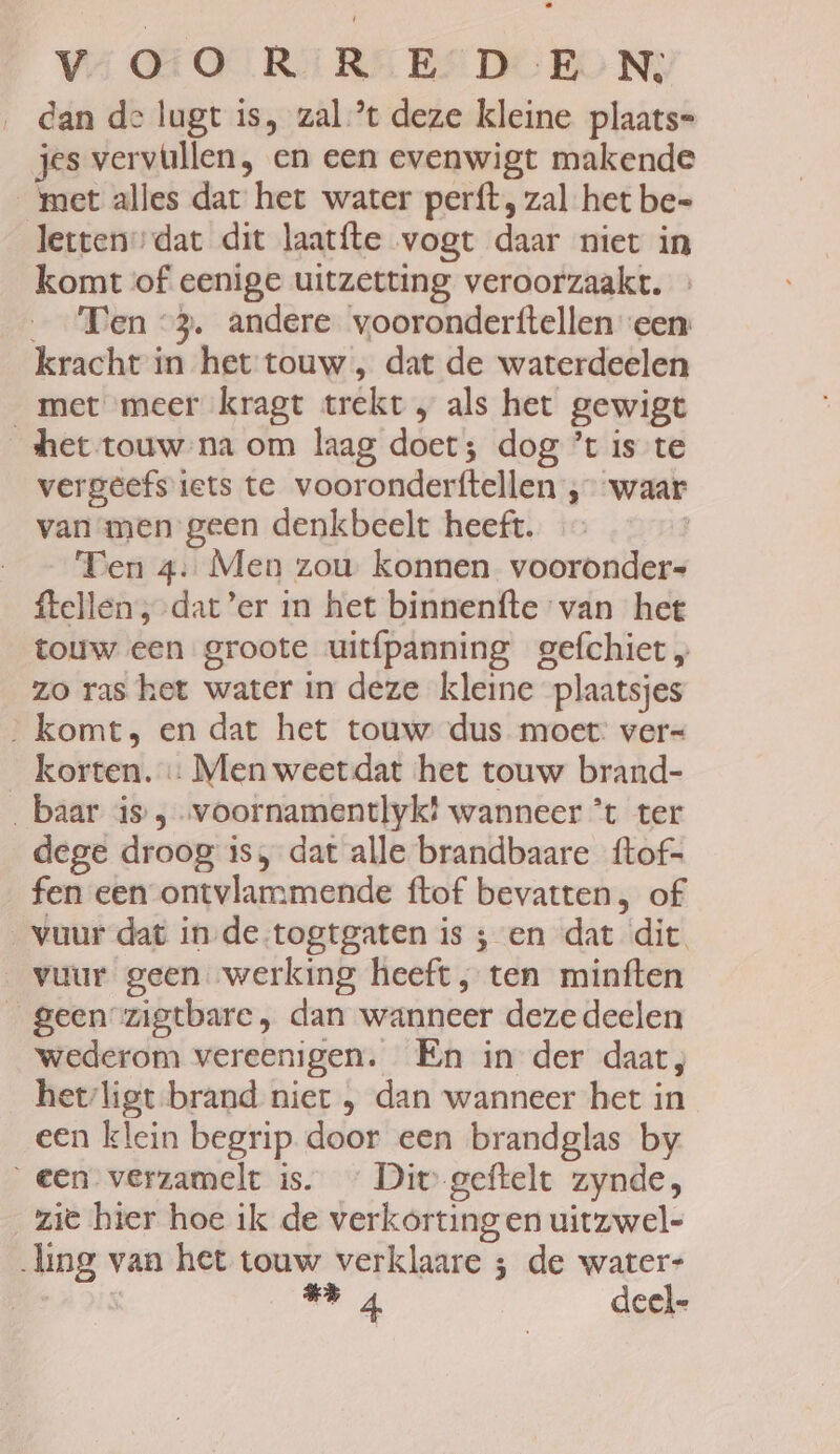 dan de lugt is, zal ’t deze kleine plaats= jes vervullen, en een evenwigt makende met alles dat het water perft, zal het be= etten”dat dit laatfte vogt daar niet in komt of eenige uitzetting veroorzaakt. _ ‘Fen “3. andere vooronderftellen een kracht in het touw , dat de waterdeelen met meer kragt trekt „ als het gewigt het touw na om laag doet; dog ’t is te vergeefs iets te vooronderftellen ‚waar van men geen denkbeelt heeft. ‘Ten 4: Men zou konnen vooronder ftellen ;-dat’er in het binnenfte van het touw een groote uitfpanning gefchiet „ zo ras het water in deze kleine plaatsjes _ komt, en dat het touw dus moet: ver= korten. « Men weet dat het touw brand- baar is , voornamentlykt wanneer *t ter dege droog is, dat alle brandbaare {tof- fen een ontvlammende ftof bevatten, of vuur dat in-de-togtgaten is ; en dat dit. vuur geen werking heeft , ten minften _geen zigtbare, dan wanneer deze deelen wederom vereenigen. En in der daat, hetligt-brand nier , dan wanneer het in een klein begrip door een brandglas by een verzamelt is. « Div geftelt zynde, zie hier hoe ik de verkorting en uitzwel- ling van het touw verklaare ; de water- “ 4 deel=