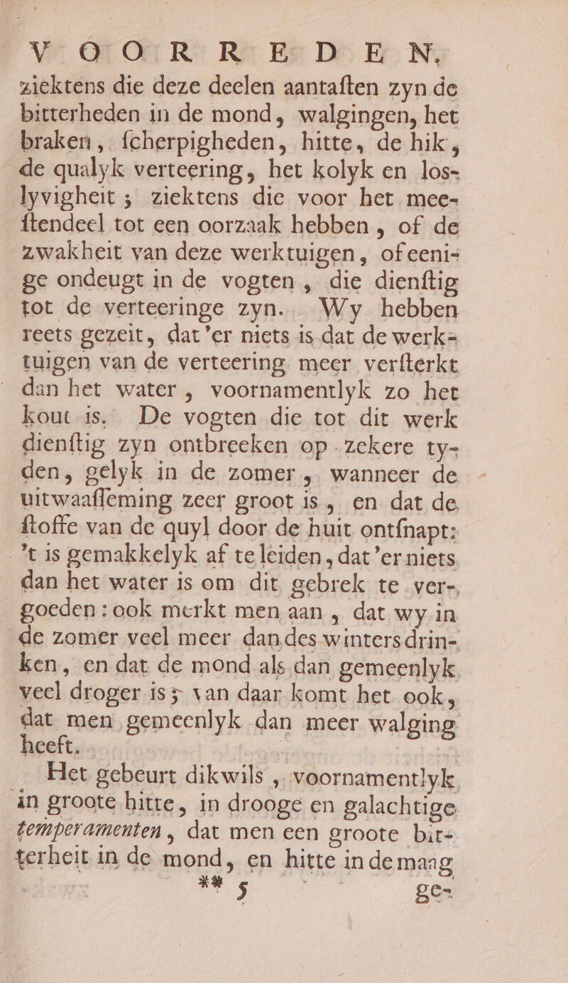 Vs OTOER: ReEsD EN, ziektens die deze deelen aantaften zyn de bitterheden in de mond, walgingen, het braken, fcherpigheden, hitte, de hik, de qualyk verteering, het kolyk en los= lyvigheit ; ziektens die voor het mee ftendeel tot een oorzaak hebben , of de zwakheit van deze werktuigen, ofeeni- ge ondeugt in de vogten , die dienftig tot de verteeringe zyn. Wy hebben reets gezeit, dat 'er niets isdat de werk= tuigen van de verteering meer verfterkt dan het water , voornamentlyk zo het kout is. De vogten die tot dit werk dienftig zyn ontbreeken op zekere ty= den, gelyk in de zomer , wanneer de uitwaafleming zeer groot is, en dat de. ftoffe van de quyl door de huit ontfnapt: Jt is gemakkelyk af te leiden, dat ’er niets dan het water is om dit gebrek te vere. goeden : ook merkt men aan , dat wy in de zomer veel meer dandes wintersdrin- ken, en dat de mond als dan gemeenlyk veel droger is 5 van daar komt het ook p dat men gemeenlyk dan meer walging heeft. - | 7 Het gebeurt dikwils , voornamentlyk in groote hitte, in drooge en galachtige Zemperamenten , dat men een groote bir- terheit in de mond, en hitte in de maag Bedr RE ge=