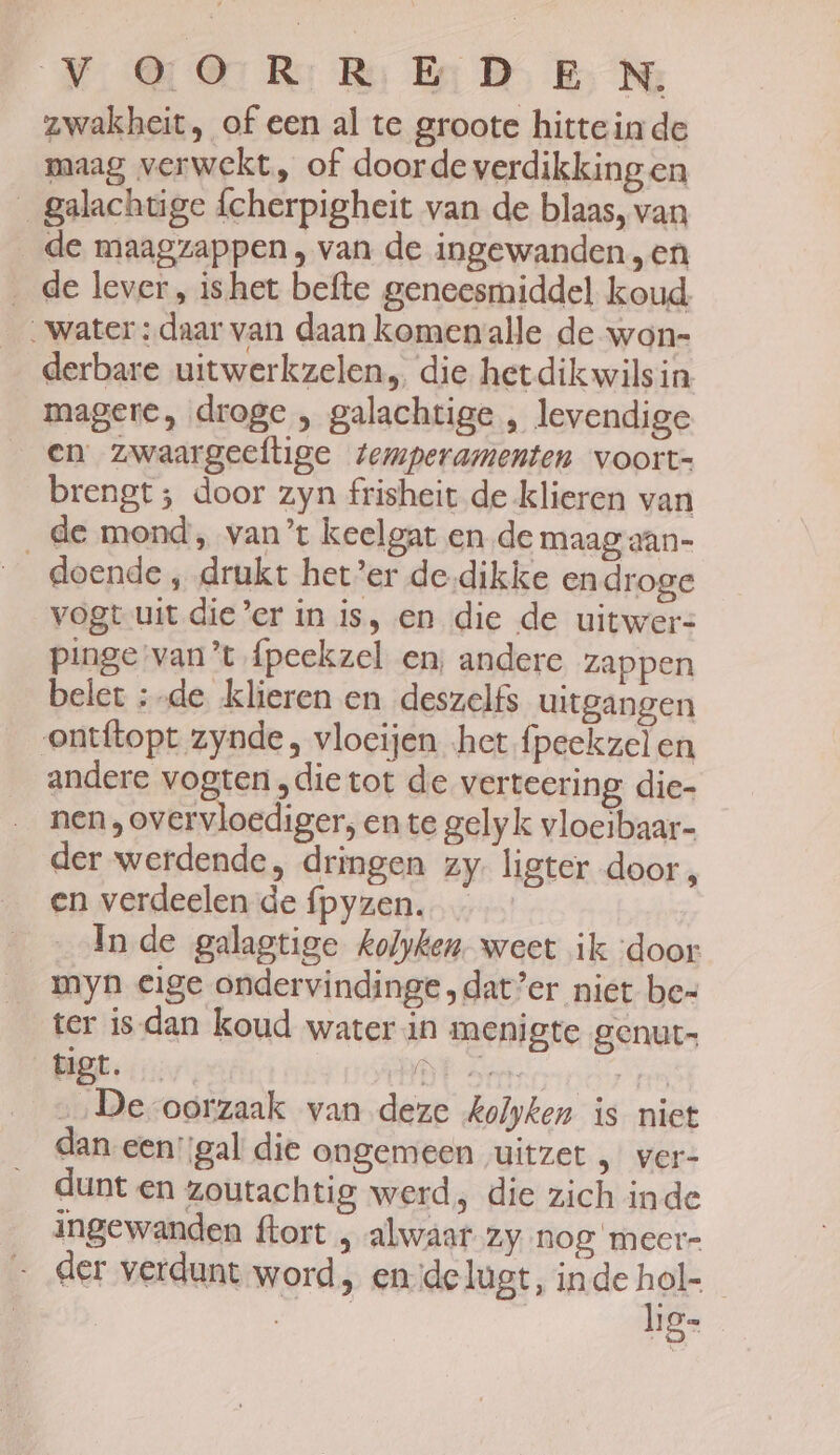 NOR: Rs BD B Me zwakheit, of een al te groote hitteinde maag verwekt, of doorde verdikking en __galachtige {cherpigheit van de blaas, van de maagzappen , van de ingewanden „en ‚de lever, ishet befte geneesmiddel koud. „water : daar van daan komenalle de won- derbare uitwerkzelen, die hetdikwilsin magere, droge , galachtige , levendige en zwaargeeftige temperamenten voort- brengt; door zyn frisheit de klieren van de mond, van’ keelgat en de maag aan- doende , drukt het’er de-dikke en droge vogt uit die’er in is, en die de uitwer= pinge van't fpeekzel en, andere zappen belet :-de klieren en deszelfs uitgangen ontftopt zynde, vlocijen het fpeekzelen andere vogten „die tot de vertering, die- nen , overvloediger, en te gelyk vloeibaar- der werdende, dringen zy. ligter door, en verdeelen de fpyzen. In de galagtige kolyken. weet ik ‘door myn eige ondervindinge.dat’er niet bes ter is-dan koud water in menigte genut- BIGE: 1177. BR Da, Sa „‚De-oorzaak van deze kolken is niet dan een:;gal die ongemeen „uitzet „ ver- dunt en zoutachtig werd, die zich inde ingewanden ftort „ alwaar zy nog meer- der verdunt word, ende lugt, inde hol-