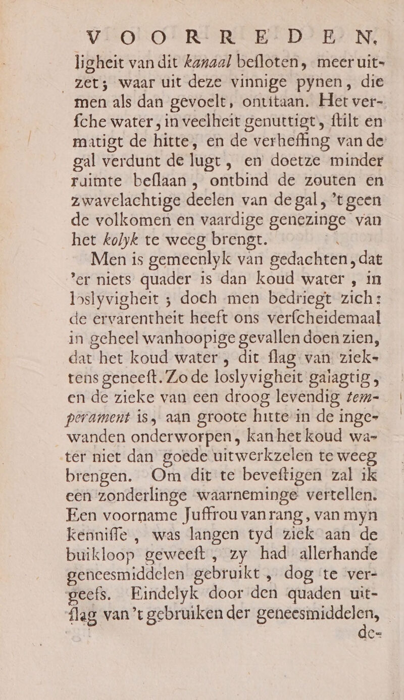 VOO RERE BEDE Ne, ligheit van dit kanaal befloten , meer uit= zet; waar uit deze vinnige pynen, die men als dan gevoelt, ontitaan. Het ver- fche water ; in veelheit genuttigt, ftilt en magt de hitte, en de verheffing van de gal verdunt de lugt , en doetze minder raimte beflaan , ontbind de zouten en zwavelachtige deelen van de gal , ’t geen de volkomen en vaardige genezinge van het kolyk te weeg brengt. ÈR Men is gemeenlyk van gedachten, dat er niets quader is dan koud water , in boslyvigheit 5 doch men bedriegt zich: de ervarentheit heeft ons verfcheidemaal in geheel wanhoopige gevallen doen zien, dat het koud water ; dit flag van ziek- tens geneeft. Zo de loslyvigheit gaiagtig , en de zieke van een droog levendig tem- perament is, aan groote hitte in de inge= wanden onderworpen, kan het koud wa- ter niet dan goede uitwerkzelen te weeg brengen. Om dit te beveftigen zal ik een zonderlinge waarneminge vertellen. Een voorname Juffrou vanrang, van myn kenniffe , was langen tyd ziek aan de buikloop geweeft , zy had allerhande geneesmiddelen gebruikt , dog te ver- geefs. Eindelyk door den quaden uit- {lag van’t gebruiken der ee | Ee