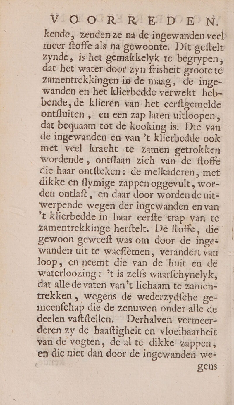 V.O OSR RE: :D/E’N. kende, zenden ze na de ingewanden veel. meer ftoffe als na gewoonte. Dit geftelt zynde, is het gemakkelyk te begrypen; dat het water door zyn frisheit groote te zamentrekkingen in de maag, de inge- wanden en het klierbedde verwekt heb- bende,de klieren van het eerftgemelde ontfluiten ‚ en een zap laten uitloopen, dat bequaam tot de kooking is. Die van de ingewanden en van ’t klierbedde ook met veel kracht te zamen getrokken wordende , ontflaan zich van de ftoffe die haar ontfteken: de melkaderen, met dikke en flymige zappen oggevult , wor- den ontlaft , en daar door wordende uit= werpende wegen der ingewanden en van t klierbedde in haar eerfte trap van te zamentrekkinge herftelt. De ftoffe, die gewoon geweeft was om door de inge= wanden uit te waeflemen, verandert van loop, en neemt die van de ‘huit en de waterloozing: % is zelfs waarfchynelyk, dat alle de vaten van’t lichaam te zamen= trekken , wegens de wederzydíche ges meenfchap die de zenuwen onder alle de deelen vaftftellen. Derhalven vermeer= deren zy de haaftigheit en vloeibaarheit van de vogten, de alte dikke zappen, en die niet dan door de ingewanden we= _ | | gens