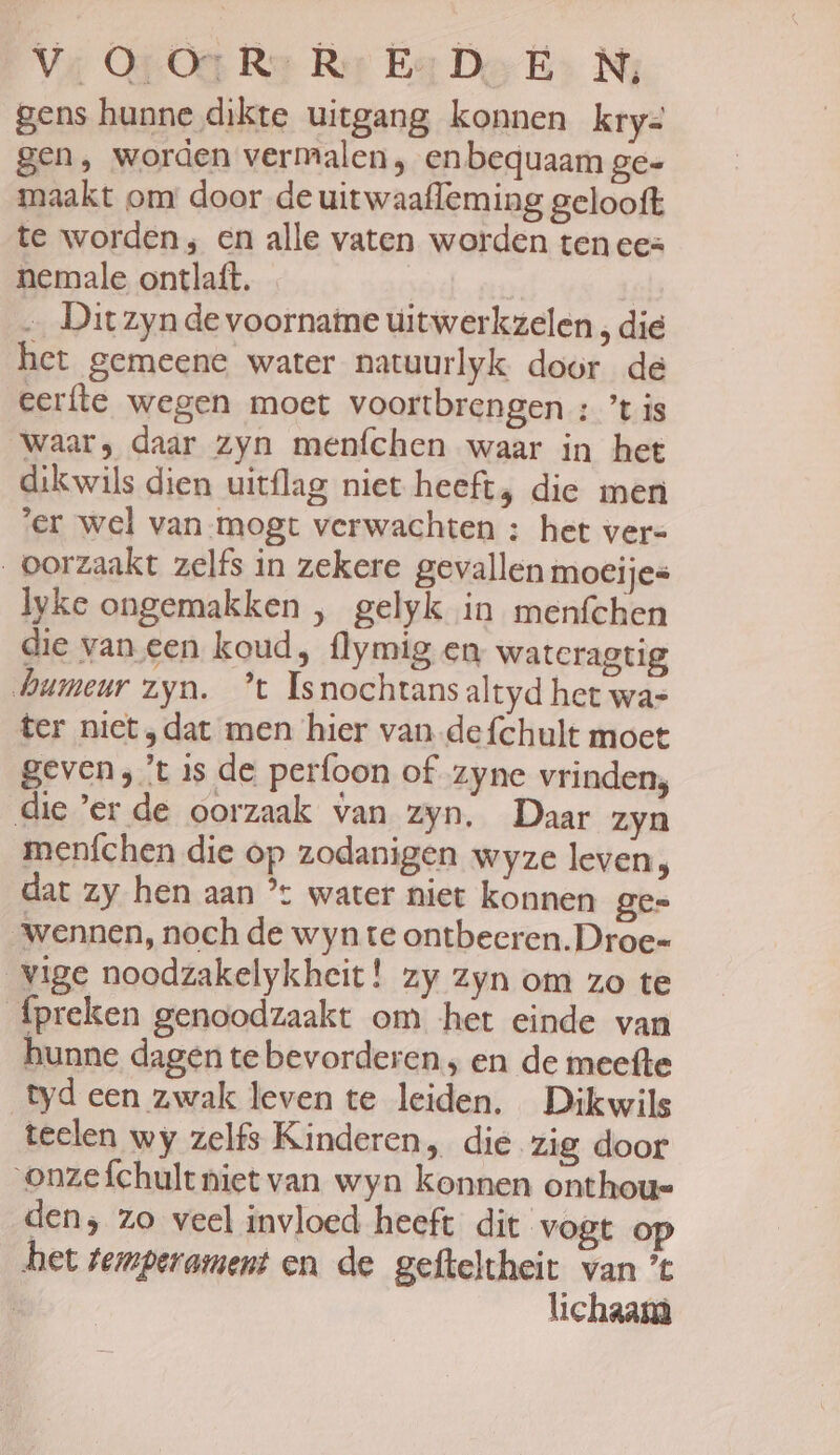 Va Op Oe Rae Rer Bar Des Ni gens hunne dikte uitgang konnen kry= gen, worden vermalen , en bequaam ge- maakt om door de uit waafleming gelooft te worden; en alle vaten worden ten ee= nemale ontlaft. | … Dit zyn de voornatne úitwerkzelen , die het gemeene water natuurlyk door de eerfte wegen moet voortbrengen : tis waar; daar zyn menfchen waar in het dikwils dien uitflag niet heeft, die men ‘er wel van-mogt verwachten ; het vers oorzaakt zelfs in zekere gevallen moeijes lyke ongemakken , gelyk in menfchen die van een koud, flymig en wateragtig humeur zyn. *t Isnochtansaltyd het was ter niet ‚dat men hier van defchult moet geven, 't is de perfoon of zyne vrinden, die ’er de oorzaak van zyn. Daar zyn meníchen die op zodanigen wyze leven, dat zy hen aan °: water niet konnen gee wennen, noch de wyn te ontbeeren.Droe= vige noodzakelykheit! zy zyn om zo te fpreken genoodzaakt om het einde van hunne dagen tebevorderen , en de meefte tyd een zwak leven te leiden. Dikwils teelen wy zelfs Kinderen, die zig door ‘onzefchult niet van wyn konnen onthoue den; zo veel invloed heeft dit vogt het temperament en de gefteltheit van ’t | lichaam