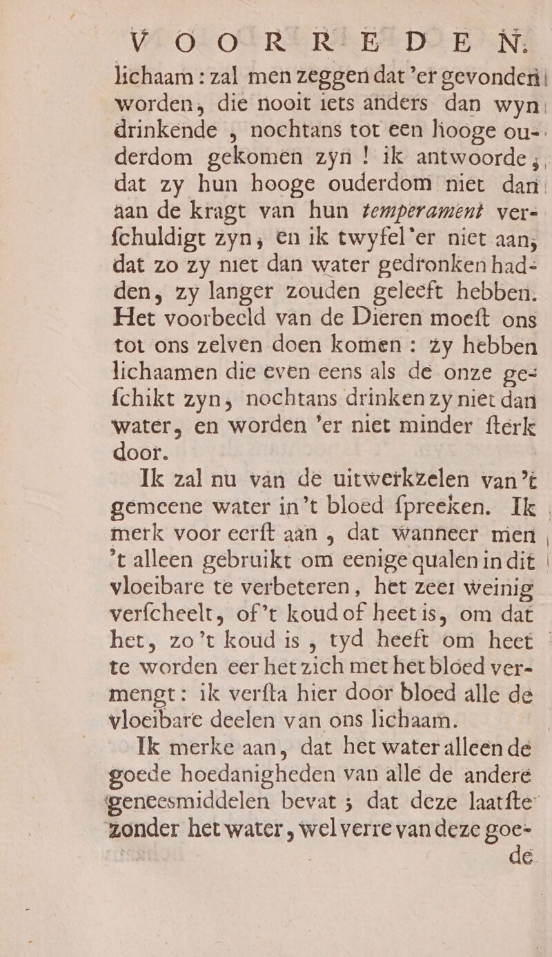 lichaam : zal men zeggen dat ef gevonden! worden; die nooit iets anders dan wyn, drinkende , nochtans tot een hooge ou=. derdom gekomen zyn ! ik antwoorde ;, dat zy hun hooge ouderdom niet dan aan de kragt van hun temperament vers {chuldigt zyn; en ik twyfel'er niet aan; dat zo zy niet dan water gedronken had-= den, zy langer zouden geleeft hebben. Het voorbeeld van de Dieren moeft ons tot ons zelven doen komen : zy hebben lichaamen die even eens als de onze ges fchikt zyn, nochtans drinken zy niet dan water, en worden ’er niet minder fterk door. Ik zal nu van de uitwerkzelen van ’t gemeene water in’t bloed fpreeken. Ik merk voor eerft aan , dat wanneer men t alleen gebruikt om eenige qualen in dit vloeibare te verbeteren, het zeer weinig verfcheelt, of’t koud of heet is, om dat te worden eer het zich met het bloed ver- mengt : ik verfta hier door bloed alle de vloeibare deelen van ons lichaam. goede hoedanigheden van alle de andere geneesmiddelen bevat ; dat deze laatfte: zonder het water , wel verre van deze goe- bie | de