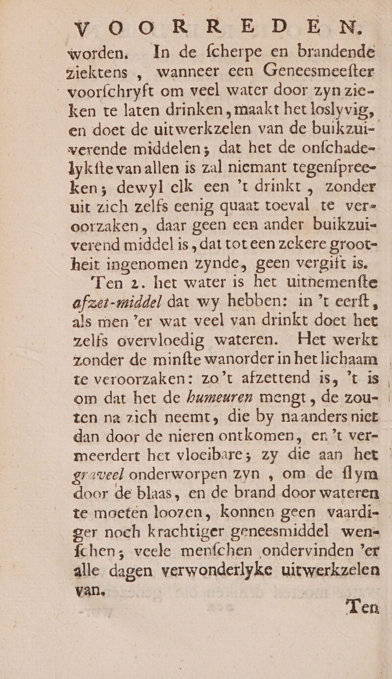 worden. In de fcherpe en brandende giektens , wanneer cen Geneesmeefter voorfchryft om veel water door zyn zie= lykfte van allen is zal niemant tegenípree- ken; dewyl elk een ’*t drinkt , zonder uit zich zelfs eenig quaat toeval te vers oorzaken, daar geen een ander buikzui- verend middel is „dat tot een zekere groot- heit ingenomen zynde, geen vergift is, Ten 2. het water is het uithementte afzet-middel dat wy hebben: in ’t eerft, als men ’er wat veel van drinkt doet het zelfs overvloedig wateren. Het werkt zonder de minfte wanorder in het lichaam om dat het de humeuren mengt , de zou- ten na zich neemt; die by naanders nict dan door de nieren ontkomen, en’ ver= graveel onderworpen zyn , om de flym door de blaas, en de brand door wateren ger noch krachuger geneesmiddel wenk fchen; veele menfchen ondervinden ’er alle dagen verwonderlyke uitwerkzelen van. Ten