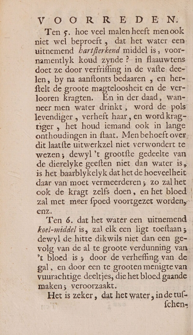 Ten 5. hoe veel malen heeft men ook uitnemend hartflerkend middel is, voor- namentlyk koud zynde Pin flaauwtens doet ze door verfrifling in de vafte. dee- len, by na aanftonts bedaaren „en her- ftelt de groote magteloosheit en de ver- looren kragten. En in der daad, wan- neer men water drinkt, word de pols levendiger „ verheft haar , en word krag- tiger „ het houd iemand ook in lange dit laatfte uitwerkzel niet verwondert te wezen; dewyl’t grootfte gedeelte van is het baarblykelyk dat het de hoeveelheit ook de kragt zelfs doen, en het bloed CAZ. dewyl de hitte dikwils niet dan een ge- gal, en door een te grooten menigte van vuurachtige deeltjes, die het bloed gaande maken; veroorzaakt. fchens