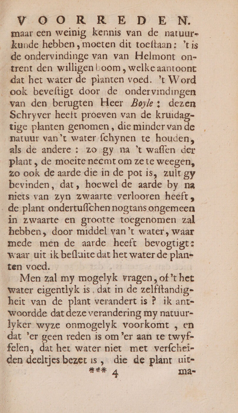 VOOR KEDE NN, maar een weinig kennis van de natuure kunde hebben , moeten dit toeftaan: ’tis _de ondervindinge van van Helmont on- ‘trent den willigen boom , welke aantoont dat het water de pianten voed. ’t Word „ook beveftigt door de ondervindingen van den berugten Heer Boyle 3 dezen Schryver heett proeven van de kruidag- tige planten genomen , die minder van de natuur van’t water {chynen te houden, als de andere : zo gy na ’t waflen der plaat , de moeite necmt om ze te weegen, zo ook de aarde die in de pot is, zult gy bevinden, dat, hoewel de aarde by na niets van zyn zwaarte verlooren heeft; de plant ondertuffchen nogtans ongemeen in zwaarte en grootte toegenomen zal hebben, door middel van’t water, waar mede men de aarde heeft bevogtigt: waar uit ik befluite dat het water de plan- ten voed. . | _ ‚Men zal my mogelyk vragen, oft het water eigentlyk is. dat in de zelfftandig- heit van de plant verandert is P ik anr= woordde dat deze verandering my natuur- lyker wyze onmogelyk voorkomt , en dat ’er geen reden is om er aan te twyf- felen, dat het water niet met verfchei- den deeltjes bezer is , die de plant uit= er Ba 4 ma