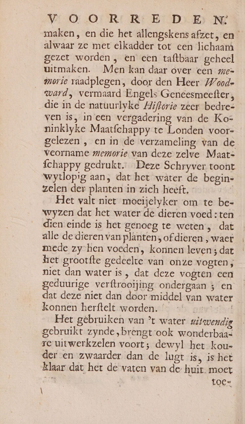 WOO: RR: B DE NE maken, en die het allengskens afzet, en _ alwaar ze met elkadder tot een lichaam gezet worden , en een taftbaar geheel uitmaken. Men kan daar over een men morie raadplegen, door den Heer Woode ward, vermaard Engels Geneesmeefter, die in de natuurlyke Hiftorie zeer bedre= ven is, in een vergadering van de Ko- ninklyke Maatfchappy te Londen voor- gelezen , en in de verzameling van de _veorname memorie van deze zelve Maat= {chappy gedrukt Deze Schryver toont wytlopig aan, dat het water de begin= zelen der planten in zich heeft. bee Het valt niet mocijelyker om te be= wyzen dat het water de dieren voed : ten dien einde is het genoeg te weten; dat alle de dieren van planten, of dieren , waet mede zy-hen voeden, korinen leven; dat het grootfte gedeelte van onze vogten; niet dan water is, dat deze vogten cen geduurige verftrooijing ondergaan 3 en dat deze niet dan door middel van water konnen herftelt worden. gwosisd Het gebruiken van *t water uitwendig gebruikt zynde ‚brengt ook wonderbaas re uitwerkzelen voort; dewyl het kou- der en zwaarder dan de lugt is, is het klaar dat het de vaten van de huit moet Ee de hs kOke |