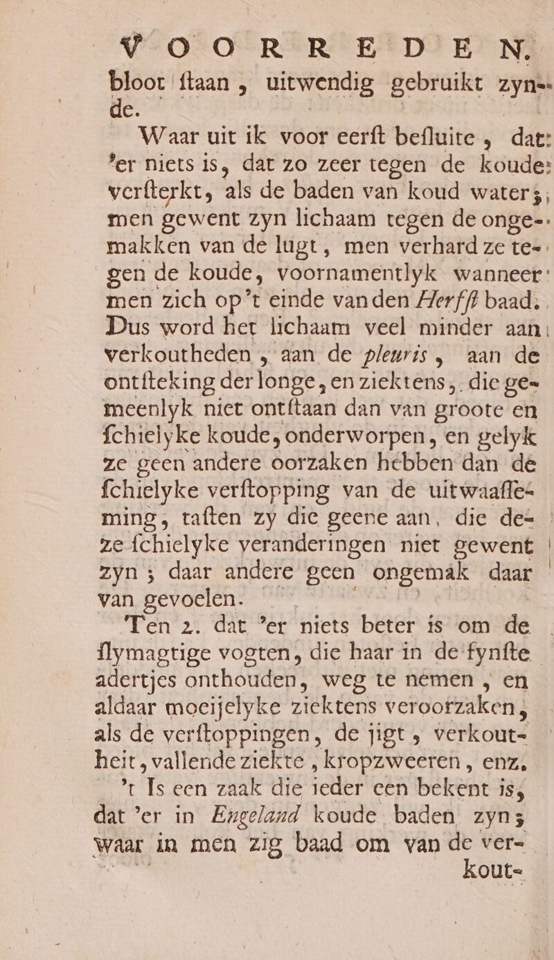 bloot {taan , uitwendig gebruikt bli de. _ Waar uit ik voor eerft befluite , dl 'er niets is, dat zo zeer tegen de koude: verfterkt, als de baden van koud waters; makken van de lugt, men verhard ze te=. verkoutheden „ aan de pleuris, aan de ontfteking der longe, en ziektêrss; die ge= meenlyk niet ontf{taan dan van groote en fchielyke koude, onderworpen, en gelyk ze geen andere oorzaken hebben dan de fchielyke verftopping van de uitwaafles ze fchielyke veranderingen niet gewent zyn ; daar andere geen ongemak daar van gevoelen. Ten 2. dat ’er niets beter is om de adertjes onthouden! weg te nemen , en aldaar moecijelyke ziektens veroorzaken, als de verftoppingen, de jigt » verkout= heit, vallende ziekte , kropzweeren , enz, Rr fe Ben Zat die ieder cen bekent i 1Ss dat ’er in Engeland koude baden zyn; kout-=