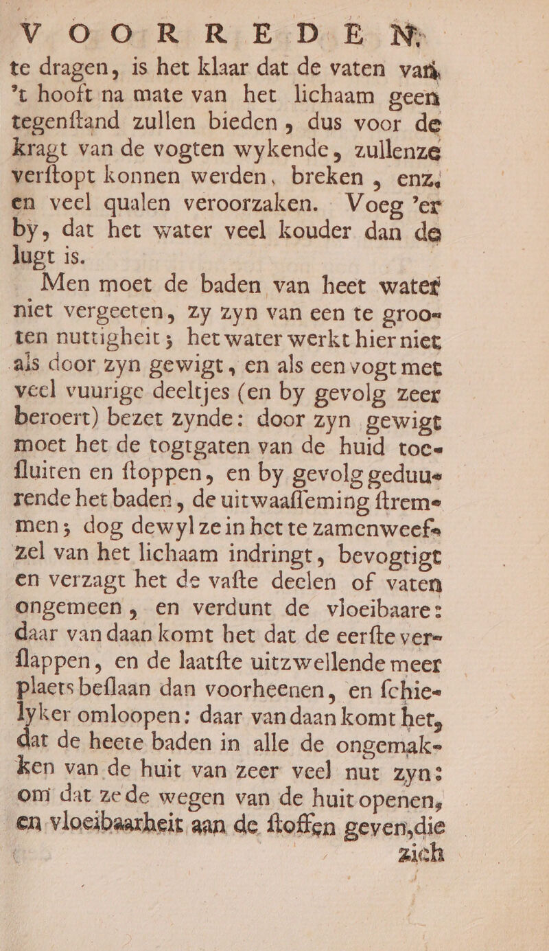 V.O: OrR R‚ESDeE Ne te dragen, is het klaar dat de vaten vari, ’t hooft na mate van het lichaam geen tegenftand zullen bieden , dus voor de kragt van de vogten wykende, zullenze verftopt konnen werden, breken , enz, en veel qualen veroorzaken. Voeg ’er by, dat het water veel kouder dan de lugt is. | Men moet de baden van heet water niet vergeeten, zy zyn van een te groo= ten nuttigheit; het water werkt hier niet ais door zyn gewigt, en als een vogt met veel vuurige deeltjes (en by gevolg zeer beroert) bezet zynde: door zyn gewigt moet het de togtgaten van de huid toce fluiten en floppen, en by gevolg geduue rende het baden , de uitwaafleming ftreme men; dog dewylzein het te zamenweef= zel van het lichaam indringt, bevogtigt en verzagt het de vafte deelen of vaten ongemeen , en verdunt de vloeibaare: daar van daan komt het dat de eerfte vere flappen, en de laatfte uitzwellende meer ide beflaan dan voorheenen, en fchiee yker omloopen: daar van daan komt het, ij de heete baden in alle de ongemak ken van de huit van zeer veel nur zyn: omi dat zede wegen van de huit openen, en vloeibaarheit aan de ftoffen gevende ZlG