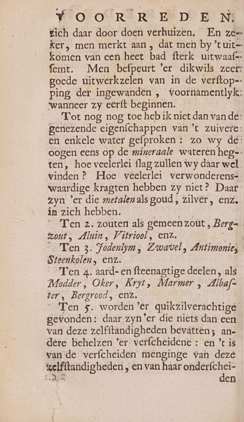 Y'OTOERER EÏ DOEN gich daar door doen verhuizen. En ze= ker, men merkt aan , dat men by ’t uit=— komen van een heet bad fterk uitwaaf=- femt. Men befpeurt 'er dikwils zeer: goede uitwerkzelen van in de verftop=: ping der ingewandën , voorramentlyk: ‘wanneer zy eerft beginnen. | _ Tot nog nog toe heb ik niet dan vande: genezende eigenichappen van ’t zuivere: en enkele water gefproken : zo wy de: zyn ’er die metalenals goud, zilver, enz. in zich hebben. „ zout, Aluin, Vitriool, enz. | _ Ten 3. Yodenlym, Zwavel, Antimonie;, Steenkolen, enz. Ten 4. aard-en fteenagtige deelen, als Modder, Oker, Kryt, Marmer , dlbaf= ter, Bergrood, enz. Ten 5. worden ’er quikzilverachtige gevonden: daar zyn'er die niets dan een van deze zelfftandigheden bevatten; an- dere behelzen ’er verfcheidene : en ’ is van de verfcheiden menginge van deze zelfftandigheden , en van haar onderfchei- wedn den