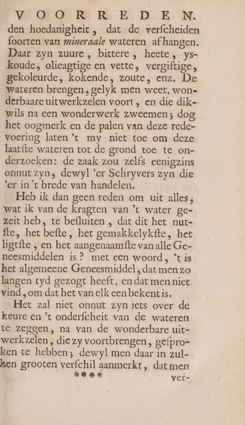 VEEGROERE RR B DE) ‚N. den hoedanigheit , dat de verfcheiden foorten van mineraale wateren af hangen. Daar zyn zuure , bittere , heete, ys- koude, olieagtige en vette, vergiftige, gekoleurde, kokende, zoute, enz. De wateren brengen; gelyk men weet, wone derbaare uitwerkzelen voort , en die dik- wils na een wonderwerk zweemen; dog het oogmerk en de palen van deze rede- voering laten ’t my niet toe om deze laatfte wateren tot de grond toe te on- derzoeken: de zaak zou zelfs eenigzins onnut zyn; dewyl ’er Schryvers zyn die 'er in't brede van handelen. | __ Heb ik dan geen reden om uit alles; wat ik van de kragten van ’t water ge= zeit heb; te befluiten , dat dit het nut- fte, het befte, het gemakkelykfte, het higtfte , en het aangenaamtfte vanalle Ge- neesmiddelen is? met een woord; *t is het algemeene Geneesmiddel , dat men zo langen tyd gezogt heeft, en dat men niet vind „om dat het van elk eenbekentis. Het zal niet onnut zyn iets over de keure en ’t onderfcheit van de wateren te zeggen, na van de wonderbare uit- werkzelen , die zy voortbrengen , gefpro= ken te hebben; dewyl men daar in zul- ken grooten verfchil aanmerkt, dat men Nb ke % vei