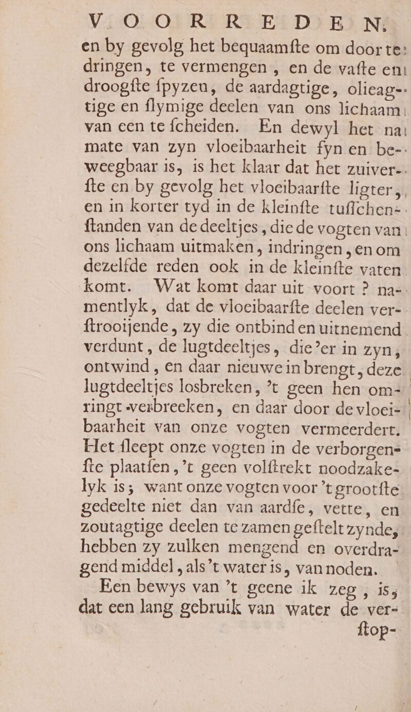 Vi-OL ORI RIED) EJ NÉ en by gevolg het bequaamfte om door te: dringen, te vermengen , en de vafte en: droogfte {pyzeu, de aardagtige, olieag=: tige en flymige deelen van ons lichaam: van een te fcheiden. En dewyl het nas mate van zyn vloeibaarheit fyn en be- weegbaar is, is het klaar dat het zuiver-. {te en by gevolg het vloeibaarfte ligter, en in korter tyd in de kleinfte tuffchen=- {tanden van de deeltjes , die de vogten van ons lichaam uitmaken, indringen ‚en om dezelfde reden ook in de kleinfte vaten mentlyk , dat de vloeibaarfte deelen ver- verdunt, de lugtdeeltjes, die?er in zyn; ontwind , en daar nieuwe in brengt; deze. ringt werbreeken , en daar door de vloei- baarheit van onze vogten vermeerdert. Het fleept onze vogten in de verborgens fte plaatfen ,’t geen volftrekt noodzake= Iyk is; want onze vogten voor ’t grootfte gedeelte niet dan van aardfe, vette, en zoutagtige deelen te zamen geftelt zynde; gend middel , als’t water is, van noden. Een bewys van ’t geene ik zeg , is; dat een lang gebruik van water de ver= __ftop-