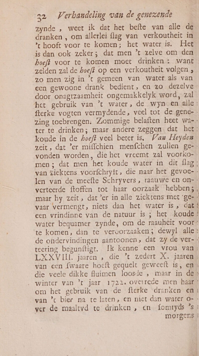 zynde „ weet ik dat het befte van alle de dranken , om allerlei flag van verkoutheit in * hooft voor te komen; het water is. Het is dan ook zeker; dat men ’t zelve om den hoeft voor te komen moet drinken : want zelden zal de hoeft op een verkoutheit volgen } zo men zig in t gemeen van water als van een gewoone drank bedient, en zo dezelve door onagtzaamheit ongemakkelyk word, zal het gebruik van ’t water, de wyn en alle: fterke vogten vermydende, veel tor de gene- zing toebrengen: Zommige belaften heet wa ter te drinken; maar andere zeggen dat het: koude in de hoeft veel beter is, WVau Heyden zeit, dat 'er miffchien menpfchen zullen ge- vonden worden, die het vreemt zal voorko- men ; dat men het koude water in dit flag; van ziektens voorfchryft, die naar het gevoe-- len van de meefte Schryvers, raauwe en on-- verteerde ftoffen tot haar oorzaak hebben;, vaar vermengt, niets dan het water is, dat | een vrindinne van de natuur is ; het koude! water bequamer zynde, om de raauheit voor: te komen, dan te vervorzaaken; dewyl alle: . teering begunftigt. Ik kenne een vrou van: LXXVIIÍ. jaaren , die ’t zedert X. jaaren: die veele dikke fluimen loosde , maar in de winter van ’t jaar 1722. ov@trede men haar: om het gebruik van de fterke dranzen en van *% bier na te laten, en niet dan water O= ver de maaltvd te drinken , en fomtyds 's morgens.