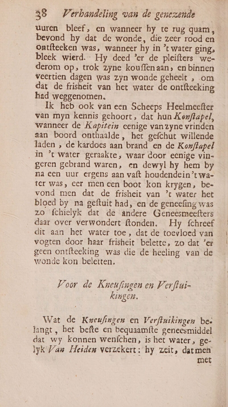 uuren bleef, en wanneer hy te rug quam, bevond hy dat de wonde, die zeer rood en ontfteeken was, wanneer hy in * water ging, bleek wierd.- Hy deed ’er de pleifters we- derom op, trok zyne kouffenaan» en binnen veertien dagen was zyn wonde geheelt , om dat de frisheit van het water de ontfteeking had weggenomen. Ik heb ook van een Scheeps Heelmeefter van myn kennis gehoort, dat hun Kerflapel, wanneer de Kapitein eenige vanzyne vrinden aan boord onthaalde, het gefchut willende laden , de kardoes aan brand en de Kozffapel „in ’t water geraakte, waar door eenige vin- geren gebrand waren, en dewyl hy hem by na een uur ergens aan vaft houdendein’t wa- ter was, eer men een boot kon krygen, be-= vond men dat de frisheit van ’ water het bloed by na geftuit had, en de geneefing was zo fchielyk dat de andere Geneêsmeefters daar over verwondert ftonden, Hy fchreef dit aan het water toe , dat de toevloed van vogten door haar frisheit belette, zo dat ’er geen ontfteeking was die de heeling van de wonde kon beletten. Voor de Kneufingen en Vorftui- kingen. Wat de Keeufisgen en Verftuikingen be: _langt, bet befte en bequaamfte geneesmiddel dat wy konnen wenfchen, is het water, ge- lk Van Heiden verzekert: hy zeit, datmen EEE