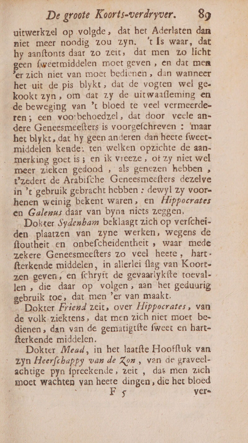 uitwerkzel op volgde, dat het Aderlaten dan niet meer noodig zou zyn. ‘ts waar, dat hy aanftonts daar zo zeit, dat men zo licht geen fweetmiddelen moet geven , en dat men Jer zich niet van moet bedienen , dan wanneer het uit de pis blykt, dat de vogten wel ge« kookt zyn, om dat zy de uitwaafleming en ‚de beweging van % bloed te veel vermeerde- ten; een voorbehoedzel, dat door veele an- dere Genessmeefters is voorgefchreven ; ‘maar het blykt, dat hy geen anderen dan heete fweet= middelen kende: ten welken opzichte de aan- merking goet is; en ik vreeze, ot zy niet wel meer zieken gedood , als genezen hebben , Pzedert de Arabifche Geneesmeefters dezelve in ’t gebruik gebracht hebben : dewyl zy voor= henen weinig bekent waren, en Hippocrates en Galenus daar van byna niets zeggen, … Dokter Sydenham beklaagt zich op verfchei- den plaatzen van zyne werken, wegens de ftoutheit en onbefcheidentheit ‚ waar mede ‚ gekere Geneesmeefters zo veel heere , hart- fterkende middelen, in allerlei fleg van Koorte zen geven, en fchryft de gevaarlykfíte toeval- len , die daar op volgen, aan het geduurig ebruik toe, dat men ’er van maakt. _ Dokter Friend zeit, over Hippocrates, van de volk-ziektens, dat men zich niet moet be- dienen, dan van de gematigtfte fweer en hart- fterkende middelen. ait | Dokter Mead, in het laatfte Hoofftuk van zyn Heerfchappy van de Zon , ven de graveel- achtige pyn fpreekende, zeit , dat men zich moet wachten van heete dingen, die het bloed B, ij Bg vere