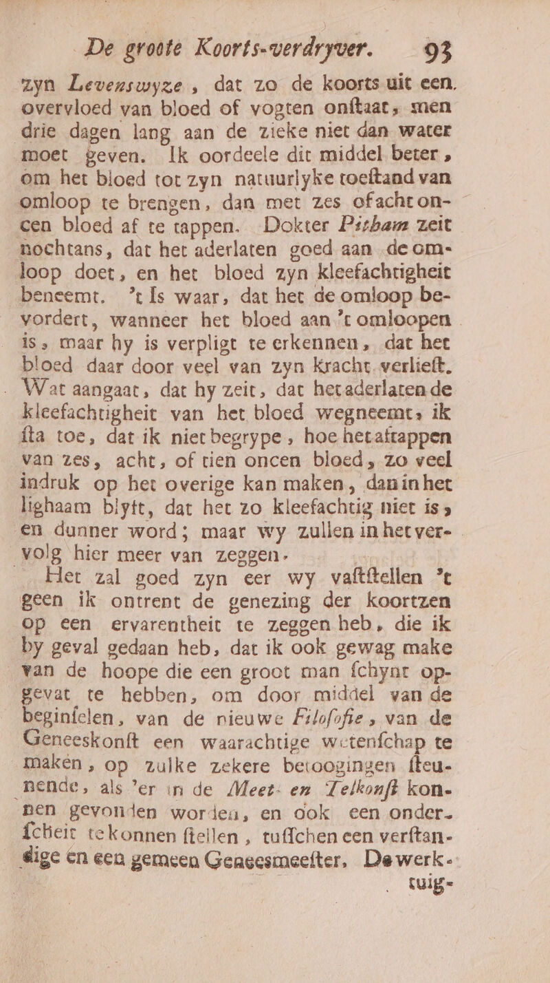 zyn Levenswyze , dat zo de koorts uit een, overvloed van bloed of vogten onftaat, men drie dagen lang aan de zieke niet dan water moet geven. Ik oordeele dit middel beter , om het bloed tot zyn natuurlyke toeftand van omloop te brengen, dan met zes of acht on- cen bloed af te tappen. Dokter Pitham zeit nochtans, dat het aderlaten goed aan de om: loop doet, en het bloed zyn kleefachtigheit beneemt. ’ Is waar, dat het de omloop be- vordert, wanneer het bloed aan ’ omloopen is, maar hy is verpligt te erkennen, dat het bloed daar door veel van zyn Kracht verlieft. Wat aangaat, dat hy zeit, dat heraderlatende kleefachtigheit van het bloed wegneemt: ik ta toe, dat ik nierbegrype , hoe hetaftappen van zes, acht, of tien oncen bloed, zo veel indruk op het overige kan maken, danin het lighaam blytt, dat het zo kleefachtig niet is 3 en dunner word; maar wy zullen in het ver- volg hier meer van zeggen. Het zal goed zyn eer wy vaftftellen ’% geen ik ontrent de genezing der koortzen op Een ervarentheit te zeggen heb, die ik by geval gedaan heb, dat ik ook gewag make „van de hoope die een groot man fchynt op- gevat te hebben, om door middel van de beginfelen, van de nieuwe Filofofie , van de Geneeskonft een waarachtige wetenfchap te maken, op zulke zekere betoogingen {teu- Bende, als ’er in de Meet- en Telkonft kon- pen gevonden worden, en ook een onder. fcheit tekonnen fteilen , tuffchen een verftan- dige en een gemeen Geagesmeefter, Dewerk- tuig=