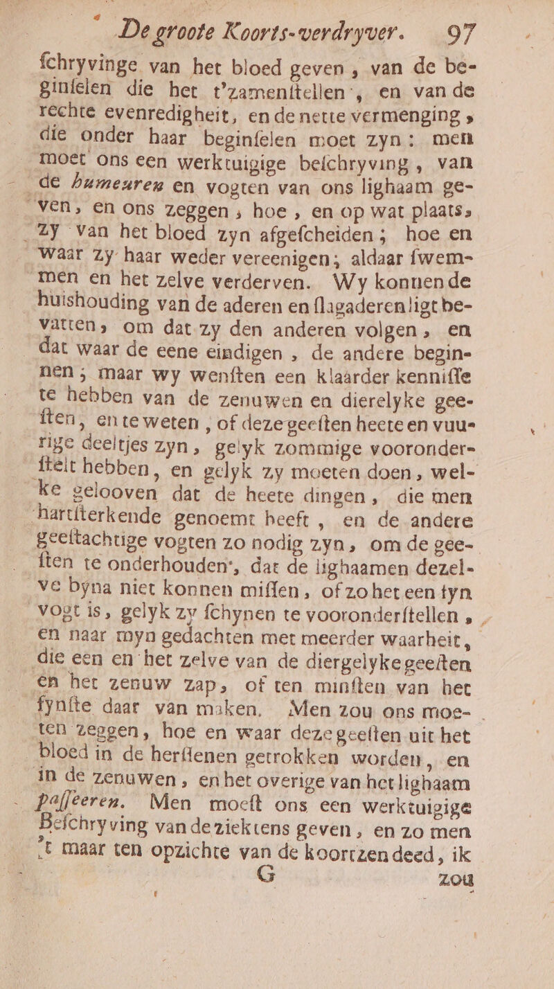 fchryvinge van het bloed geven , van de be- Sinfelen die het t'zamenitellen, en van de rechte evenredigheit, en de nette vermenging die onder haar beginfelen moet zyn: men moet ons een werkruigige beichryving, van _ de bumegreg en vogten van ons lighaam ge- ven, en ons zeggen ‚ hoe , en op wat plaats» __2Y Van het bloed zyn afgefcheiden ; hoe en Waar Zy haar weder vereenigen; aldaar fwem- men en het zelve verderven. Wy konnende huishouding van de aderen en flagaderen!igt be- Vaten, om dat zy den anderen volgen, en dat waar de eene eindigen , de andere begin- nen; maar wy wenften een klaarder kennifle te hebben van de zenuwen en dierelyke gee- ften, ente weten , of dezegeeften heete en vuu= rige deeltjes Zyn» gelyk zommige vooronder= _fteit hebben, en gelyk zy moeten doen, wel- ke gelooven dat de heete dingen, die men hartterkende genoemt beeft , en de andere Beeltachtige vogten zo nodig zyn, omde gee- ften te onderhouden“, dat de lighaamen dezel- Ve byna niet konnen miffen, of zohet een tyn Vogt is, gelyk zy fchynen te vooronder{tellen ‚ , En naar myn gedachten met meerder waarheit, die een en het zelve van de diergelyke geeiten En her zenuw zap, of ten minften van het fynfte daar van maken. Men zou ons moe- ten zeggen, hoe en waar deze geelten uit het bloed in de herflenen getrokken worden ‚en in de zenuwen, en het overige van het lighaam Pafleeren. Men moecft ons een werktuigige Befchryving van de ziektens geven, en zo men sE maar ten opzichte van de koortzendeed, ik Ek G zou Li