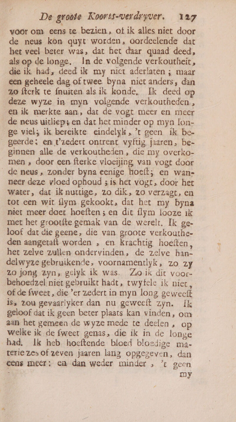 voor om eens te bezien, ot ik alles niet door de neus kon quyt worden, oordeelende dat het veel beter was, dat het daar quaad deed, alsop de longe, In de volgende verkoutheit , die ik had, deed ilk my niet aderlaten ; maar een geheele dag of twee. byna nict anders, dan ze fterk te {nuiten als ik konde, Ik deed o deze wyze in myn volgende verkoutheden,, en ik merkte aan, dat de vogt meer en meer de neus uitliep; en dat het minder op mya lon- ge viel; ik bereikte eindelyk, ’t geen ik be- geerde; en t'zedert ontrent vyfug, jaaren, be- ginnen alle de verkoutheden , die my overko- men ‚ door een. fterke vloeijing, van vogt door _de neus, zonder byna eenige hoeft; en wan- neer deze vloed ophoud ;is het vogt, door het water, dat ik nurtige, zo dik, zo verzagt, en tot een wit flym gekookt, dat het my byna niet meer daer hoeften ;en dit flym looze ik met het grootfte gemak van de werelt, Ik ge- loof dat die geene, die van groote verkouthe- den aangetaft worden , en krachtig, hoeften, het zelve zullen ondervinden, de zelve han- delwyze gebruikende, voornamentlyk, zo zy zo jong Zyn, gelyk ik was, Zo ik dit voor- behoedzel niet gebruikt hadt, twytele ik niet, of de fweet , die ’er zedert in myn long geweeft iss zou gevaarlyker dan nu geweeft zyn. Ik geloof dat ik geen beter plaats kan vinden, om aan het gemeen de wyze mede te deelen , op welke ik de fweet genas, die ik in de longe had. Ik heb hoeftende bloed bloedige ma- terie zes of zeven jaaren lang opgegeven, dan eens meer: en dan weder minder » ’ geen my