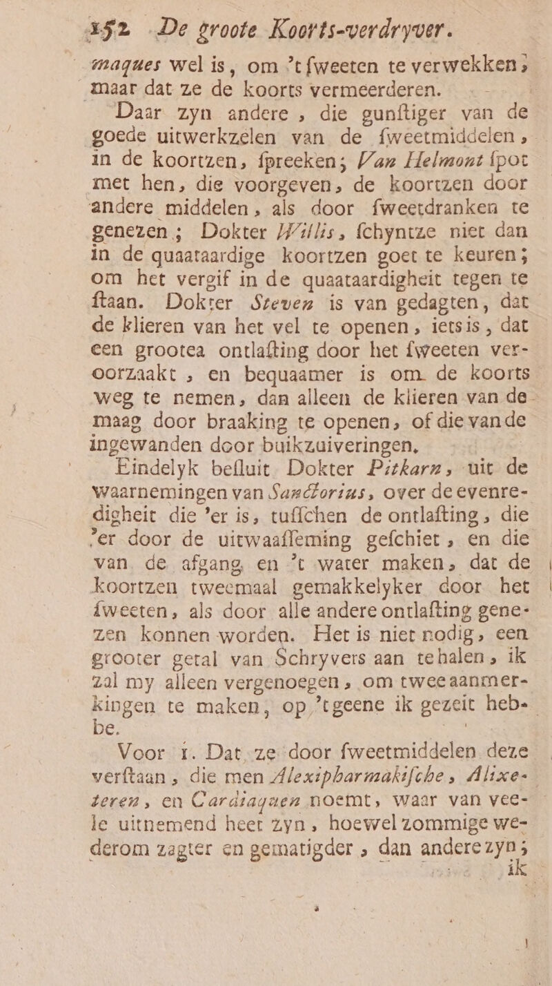 magues wel is, om ’tfweeten te verwekken; Maar dat ze de koorts vermeerderen. Daar zyn andere , die gunftiger van de goede uitwerkzelen van de fweetmiddelen, in de koortzen, fpreeken; Van Helmont {pot met hen, die voorgeven, de koortzen door andere middelen, als door fweetdranken te genezen ; Dokter Willis, fchyntze niet dan in de quaataardige koortzen goet te keuren; om het vergif in de quaataardigheit tegen te ftaan. Dokter Steven is van gedagten, dat de klieren van het vel te openen, ietsis , dat een grootea ontlafting door het {weeten ver- oorzaakt , en bequaamer is om de koorts weg te nemen, dan alleen de klieren van de maag door braaking te openen, of die vande ingewanden door buikzuiveringen, | Eindelyk befluit. Dokter Pitkarn, uit de waarnemingen van Sasctorius, over de evenre- digheit die ’er is, tu{lchen de ontlafting, die „er door de uitwaafleming gefchiet , en die van. de afgang, en ’t water maken, dat de koortzen tweemaal gemakkelyker door het {weeten, als door alle andere onrlafting gene: zen konnen worden. Het is niet nodig, een grooter getal van Schryvers aan tehalen, ik zal my alleen vergenoegen ‚ om twee aanmer- kingen te maken, op ’tgeene ik gezeit heb= e, ee Voor 1. Dat ze door fweetmiddelen deze verftaan , die men Alexipbharmakifche, Altxe- teren, en Cardsaganen noemt, waar van vee- le uitnemend heet zyn , hoewel zommige we- derom zagter en gematigder , dan andere zyn k rive) HEN