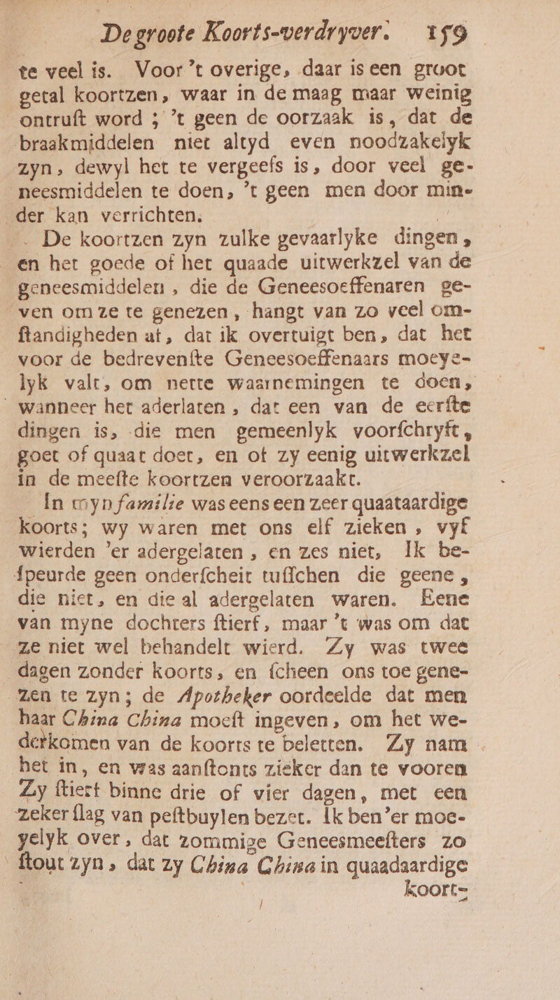 te veel is. Voor’t overige, daar iseen groot getal koortzen, waar in de maag maar weinig ontruft word ; ’t geen de oorzaak is, dat de braakmiddelen niet altyd even noodzakelyk zyn, dewyl het te vergeefs is, door veel ge- neesmiddelen te doen, ’t geen men door min- „der kan verrichten. | . De koortzen zyn zulke gevaarlyke dingen _en het goede of het quaade uitwerkzel van de geneesmiddelen , die de Geneesoeffenaren ge- ven omze te genezen, hangt van zo veel om- ftandigheden at, dar ik overtuigt ben, dat het voor de bedrevenfte Geneesoeffenaars moeye- lyk valt, om nette waarnemingen te doen, wanneer het aderlaten , dat een van de eerfte dingen is, die men gemeenlyk voorfchryft, goet of quaat doet, en ot zy eenig uitwerkzel in de meefte koortzen veroorzaakt. In myn familie waseenseen zeer quaataardige koorts; wy waren met ons elf zieken , vyÉ wierden ‘er adergelaten , en zes niet, Ik be- {peurde geen onderfcheit wffchen die geene, die niet, en die al adergelaten waren. Eene van myne dochters ftierf , maar 't was om dat ze niet wel behandelt wierd. Zy was twee dagen zonder koorts, en {cheen ons toe gene- zen te zyn; de Apotheker oordeelde dat men haar China China moecft ingeven, om het we- detkomen van de koorts te beletten. Zy nam het in, en was aanftonts zieker dan te vooren Zy ftiert binne drie of vier dagen, met een zeker {lag van peftbuylen bezet. Ik ben’er moe- yelyk over, dat zommige Geneesmeefters zo _ftout zyn, dat zy China China in quaadaardige ' koorts |