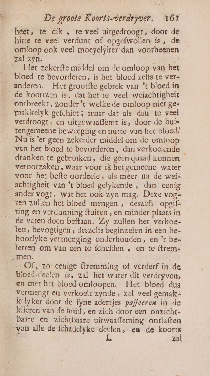 hitte te veel verdunt of opgefwollen is, de omloop ook veel moeyelyker dan voorheenen Het zekerfte middel om de omloop van het bloed te bevorderen, ís het bloed zelfs te ver- anderen. Het grootfte gebrek van ’ bloed in ontbreekt, zonder’ welke de omloop niet ge= makkelyk gefchiet; maar dat als dan te veel verdroogt, en uitgewaaffemt is, door de buí= tengemeene beweeging en natte van het bloed: Nu is ’er geen zekerder middel om de omloop dranken te gebruiken, die geen quaad konnen veroorzaken , waar voor ik het gemeene water voor het befte aordeele ;, als méer na de wei= achtigheit van ’ bloed gelykende , dan eenig ten zullen het bloed mengen , deszefs opgif ting en verdunning {tuiten , en minder plaats in de vaten doen beftaan. Zy zullen het verkoe- len, bevogtigen ; deszelts beginzelen in een be= hoorlyke vermenging onderhouden, en ’t bes letten om van cen te fcheiden , en te ftrem- OF, zo eenige (tremming ot verderf in de bloed-deelen is, zal het water dit verdryven, vermengt en verkoelt zynde, zal veel gemak- kelyker door de fyne adertjes pafleeren in de klieren van de huid, en zich door een onzicht= baare en zichtbaare uitwaafleming ontlaften zal