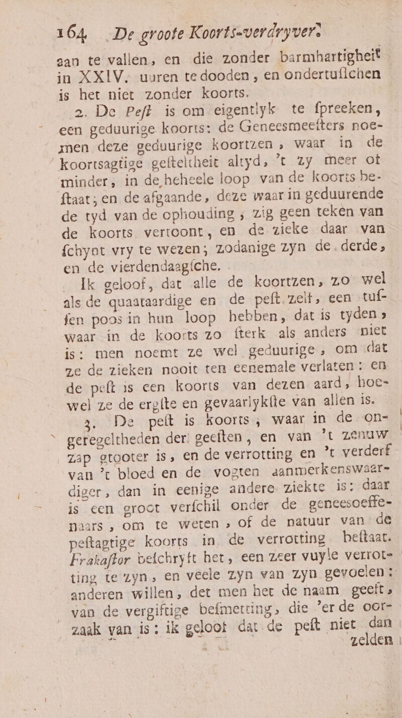 aan te vallen, en die zonder barmhartigheit in XXIV, uaren te dooden , en ondertufichen is het niet zonder koorts. 2, De Peft is om eigentiyk te fpreeken, een geduurige koorts: de Geneesmeetters noe- men deze geduurige koortzen, waar in de koortsagtige gefteltheit altyd, ’t Zy meer of minder, in de heheele loop van de koorts be- ftaat; en de afgaande, deze waar in geduurende de tyd van de ophiouding ; zig geen teken van de koorts vertoont, en de zieke daar van fchyat vry te wezen; zodanige zyn de. derde ; en de vierdendaagíche. . Ik geloof, dat alle de koortzen, ZO wel als de quaataardige en de peft zelf, een tuf- fen poosin hun loop hebben, dat ís tyden &gt; waar in de koorts zo fterk als anders niet is: men noemt ze wel geduurige , om «dat ge de zieken nooit ten eenemale verlaten : en de pelt is een koorts van dezen aard , hoes wel ze de erg{te en gevaarlyk(te van alien is. De peft is koorts , waar in de on= geregeltheden der: geeften , en van ’t ZENUW zap gtooter is, en de verrotting en ” verderf van ’ bloed en de vogten aanmerkenswaar- diger, dan in eenige andere ziekte is: daar is een groot verfchil onder de geneesoeffe- naars , om te weten »of de natuur van de peftagtige koorts in de verrotting beftaat. Frakaftor vefchryfe het, een zeer vuyle verrote ting, te zyn, en veele Zyn van Zyn gevoelen ; anderen willen, det men her de naam geeft » van de vergiftige befmeteing, die 'erde oor- zaak van is: ik geloot datde peft niet dan Hi Fohr A zelden »