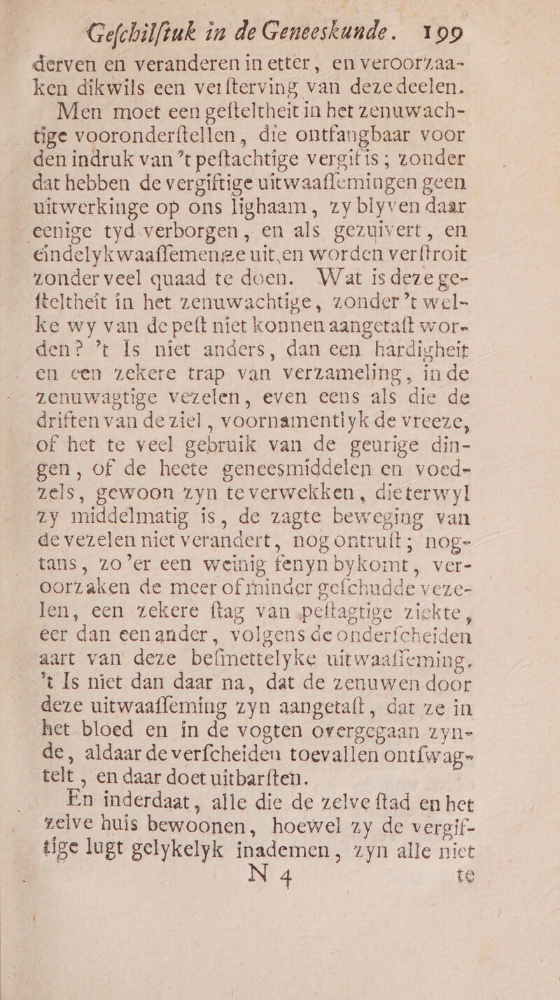 derven en veranderen in etter, en veroor7aa- ken dikwils een verfterving van dezedeelen. Men moet een gefteltheit in het zenuwach- _tige vooronderftellen, die ontfangbaar voor den indruk van’ peftachtige vergitis ; zonder dat hebben de vergiftige uitwaaflemingen geen uitwerkinge op ons lighaam , zy blyven daar eenige tyd verborgen, en als gezuivert, en endelykwaaffemenge uit‚en worden verftroit zonder veel quaad te doen. Wat is deze ge- fteltheit in het zenuwachtige, zonder ’t wel ke wy van de peft niet konnen aangetaft wor- den? ’* Is niet anders, dan een härdigheit en een zekere trap van verzameling, inde zenuwagtige vezelen, even eens als die de driften van de ziel, voornamentiyk de vreeze, of het te veel gebruik van de geurige din- gen, of de heete geneesmiddelen en voed zels, gewoon zyn teverwekken , dieterwyl y middelmatig is, de zagte beweging van de vezelen niet verandert, nog ontru{t; nog- tans, zo’er een weinig fenynbykomt, ver- oorzaken de meer of tninder gefchudde veze- len, een zekere (tag van peltagtige ziekte, eer dan eenander, volgens de onderfcheiden aart van deze befimettelyke uitwaafïeming. *t Is niet dan daar na, dat de zenuwen door deze uitwaaffeming zyn aangetaft, dat ze in het bloed en in de vogten overgegaan zyn= de, aldaar de verfcheiden toevallen ontfwag= telt , en daar doet uitbarften. En inderdaat, alle die de zelve ftad en het zelve huis bewoonen, hoewel zy de vergif- tige lugt gelykelyk en ‚ zyn alle niet 4 te