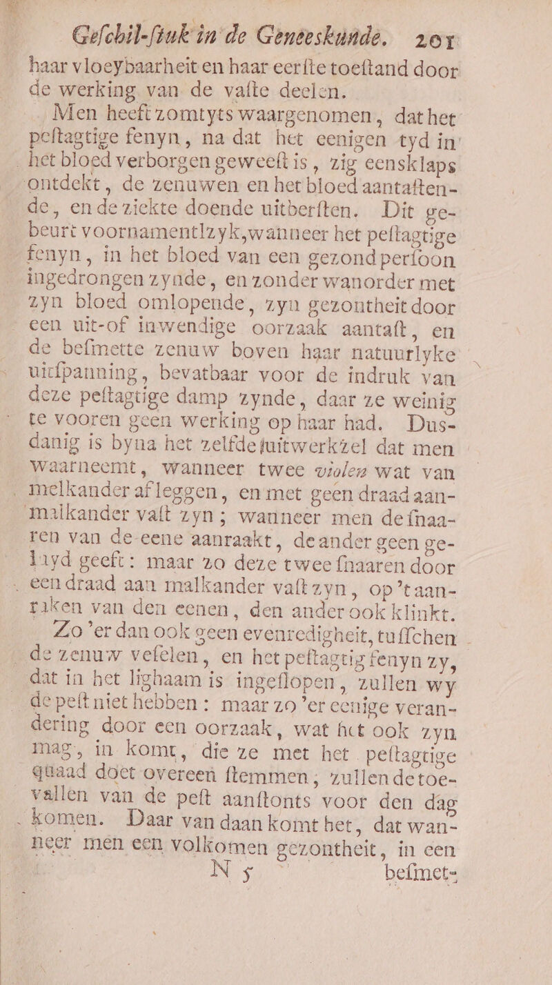 haar vloeybaarheit en haar eerfte toeftand door de werking van de vafte deelen. Men heeft zomtyts waargenomen, dathet peftagtige fenyn, na dat het eenigen tyd in’ het bloed verborgen geweeft is , zig eensklaps ontdekt, de zenuwen en het bloed aantaften- de, ende ziekte doende uitberften. Dit ge- beurt voornamentlzyk,wanneer het pellagtige fenyn, in het bloed van een gezond perfoon ingedrongen zyade, en zonder wanorder met zyn bloed omlopende, zyn gezontheit door een uit-of inwendige oorzaak aantaft, en de befimette zenuw boven haar natuurlyke uicfpanning, bevatbaar voor de indruk van deze peltagtige damp zynde, daar ze weinig te vooren geen werking op haar had. Dus- danig is byna het zelfde fuitwerkzel dat men waarneemt, wanneer twee violen wat van ‚ melkander afleggen, en met geen draad aan- xlkander valt zyn ; wanneer men de fnaa- ren van de-eene aanraakt, de ander geen ge- lyd geeft: maar zo deze twee {haaren door . Een draad aan malkander vaft zyn ‚ Op 'taan- raken van den eenen, den ander ook klinkt. __Zo'erdan ook geen evenredigheit, tuffchen - _de zenuw vefelen, en het peftagtig fenyn zy, dat in het lighaam is ingeflopen, zullen wy _ depeftniet hebben : maar zo ’er eenige veran- dering door een oorzaak, wat Act ook zyn mag, in komt, die ze met het peltagtige güaad doet overeen ftemmen ; zullendetoe- vallen van de peft aanftonts voor den dag ‚komen. Daar van daan komt bet, dat wan- neer men een volkomen gezontheit, in een oe a befimets