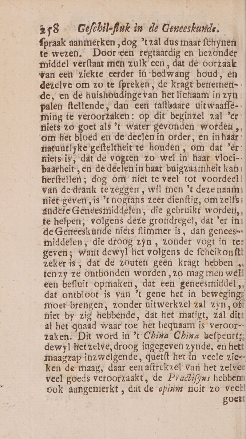 fpraak aanmerken ‚dog *tzâal dus maar fchynen te wezen. Door:een regtaardig en bezonder {middel verftaat men zulk een, dat de- oorzaak wan eeh ziekte eerder iù bedwang houd, èn dezelve om zo te {preken , de kragt benemetis . de, en de hûüishoudinge van het lictraam in zyt palen ftellende, dan een taftbaate uitwaaflë-. ming te veroorzaken: op dit beginzel zal ’er: niets zo goet al$ ’t water gevonden worden „ om het bloed en de deelen in ofder, en in haär: fiatuurlyke gefteltheït te houden , om dat ’ér: fiiets-is’, dat de vópten zo wel in' haar vloei-- baarheit-, en de deelen in haar buigzaämheit kan, herftellen ; dog Om’ niet te veel tot voordeel! van de-dränk tezeggen , wil men ’t deze naam: niet gever „is ’tnogtans zeêr dienftig, om zelfs: ândefe Geneesmiddelen, die gebruikt wordeti,, te helpen, volgens deze grondregel, dat ’er ihn de Geneeskande nies flimmer is, dan geneeser „middelen, die dfoog zyn , zonder vogt in te: geven; want dewyl het volgens de fcheikonftt zeker is, dat de zouten geen krägt hebben „ tenzy ze Ontbonden worden ,zo mag men well een befluit opmaken, dát een geneesmiddel, dat ontbloot is van ’t gene het in beweging: moet brengen, zonder ùitwerkzel zal zyn, oft niet by zig hebbende, dat het matigt, zal ditt al het quaád waar toe het bequaam is veroor-- zaken. Dit word in t Chita China befpeutt;; dewyl het zelve, droog ingegeven zynde, en hett maagrap inzwelgende, quetft het ín veele zie=- ken de maag, daar een aftrekzel Van het zelvee veel goeds veroorzaakt, de Pratifyms hebbenn ook aangemerkt , dat de op: toit zo veel! goet!