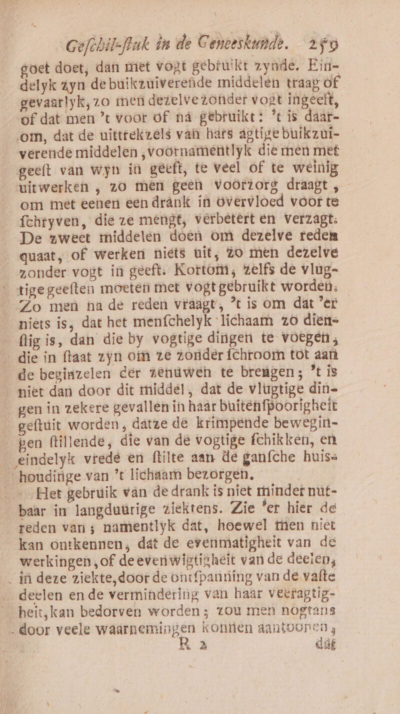 goet doet, dan met vogt gebruikt zynde, Ein- delyk zyn de buikzuiverede middelen traag of _gevaarlyk,zo men dezelve zonder vogt ingeeft, of dat men ’t voor of nà gebruikt: % is daar- om, dat de uittrekzels van hars agtije buikzui- verende middelen ,voornamentlyk die men met geeft van wjn in geeft, te veel of te weinig uitwerken , zo men gee voorzorg draagt , om met eenen een drânk in overvloed voor te _fchryven, die ze mengt, verbetert en verzagt: De zweet middelen doen om dezelve reden _ quaat, of werken niets uit, zo men dezelve zonder vogt in geeft: Kortom, zelfs de vlug- tigegeelten moeten met vogtgebruikt worden. Zo meù ha de reden vraagt’, ° is om dat 'er niets is, dat het menfchelyk lichaam zo dien= flig is, dan die by vogtige dingen te voegen; die in ftaat zyn om ze zonder fchtoom tot aan de beginzelen der zenuwen te brengen; ’% is _ miet dan door dit middel, dat de vlugtige din= _ gen in zekere gevallen in haar buitenfpoorigheit geftuit worden, datze de krimpende bewegin- gen (lillende, die van de vogtige fchikken, en eindelyk vrede en ftilte aan de ganfche huiss houdinge van ’t lichaam bezorgen, | _« ‚Het gebruik van de drank is niet minder nut- baar in langdutrige ziektens. Zie er hier de reden van ; namentlyk dat, hoewel men niet kan ontkennen; dat de evenmatigheit van de werkingen „of deeven wigtigheit van de deelen, _ in deze ziekte,door de ontfpanriing van de vafte deelen ende vermindering van haar veeraptig- _ heit,kan bedorven worden; zou men nogtans „door veele waarnemingen konnen aantooren;