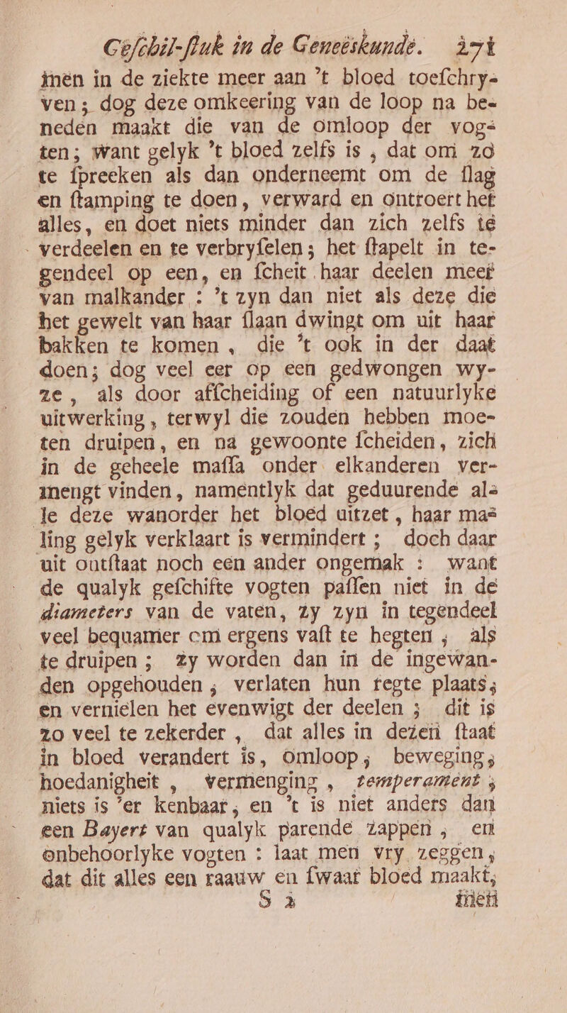 timen in de ziekte meer aan ’t bloed toefchry= ven ; dog deze omkeering van de loop na bes neden maakt die van de omloop der vogs ten ; want gelyk ’t bloed zelfs is ‚ dat om zo te Ípreeken als dan onderneemt om de flag en ftamping te doen, verward en ontroert hef alles, en doet niets minder dan zich zelfs te . verdeelen en te verbryfelen ; het ftapelt in te- gendeel op een, en fcheit haar deelen meet van malkander : ’t zyn dan niet als deze die het gewelt van haar {laan dwingt om uit haar bakken te komen , die ’t ook in der daat doen; dog veel eer op een gedwongen wy- ze , als door affcheiding of een natuurlyke uitwerking , terwyl die zouden hebben moe- ten druipen, en na gewoonte fcheiden, zich in de geheele mafla onder elkanderen ver- mengt vinden, namentlyk dat geduurende als Je deze wanorder het bloed uitzet , haar mas ling gelyk verklaart is vermindert ; doch daar uit outftaat noch een ander ongemak : want de qualyk gefchifte vogten paflen niet in de diameters van de vaten, zy zyn in tegendeel veel bequamier cm ergens vaft te hegten , als te druipen ; Zy worden dan in de ingewan- den opgehouden ; verlaten hun fegte plaats; en vernielen het evenwigt der deelen ; dit is zo veel te zekerder , dat alles in dezen ftaat in bloed verandert is, Omloop; beweging; hoedanigheit , vermenging , temperament ; niets is 'er kenbaar; en ’t is niet anders dan een Bayert van qualyk parende zappen; en onbehoorlyke vogten : laat men vry zeggen, dat dit alles een raauw en fwaat bloed maakt; S à fnen
