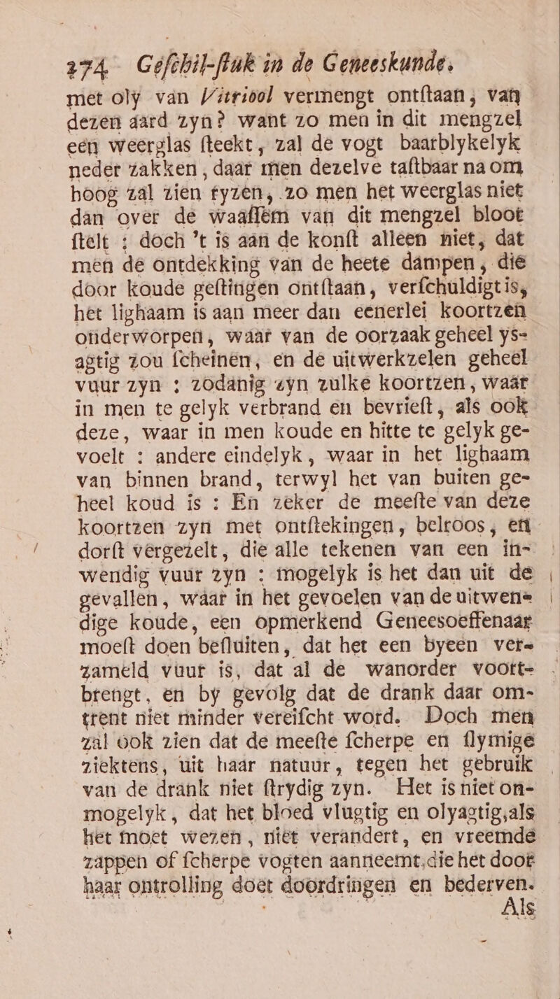 met oly van Vitriool vermengt ontftaan, van dezen aard zyn? want zo men in dit mengzel een weerglas (teekt, zal de vogt baarblykelyk neder zakken, daar men dezelve taftbaar na om hoog zal zien fyzen, zo men het weerglas niet dan over de waaflëm van dit mengzel bloot ftelt ; doch ’t is aan de kon(t alleen niet, dat men dé ontdekking van de heete dampen , die door koude geftingen ont{taan, verfchuldigt is, het lighaam is aan meer dan eenerlei koortzen onderworpen, waar van de oorzaak geheel ys= agtig zou (cheinen, en de uitwerkzelen geheel vuur zyn ; zodanig «yn zulke koortzen, waär in men te gelyk verbrand en bevrieft, als ook deze, waar in men koude en hitte te gelyk ge- voelt : andere eindelyk , waar in het lighaam van binnen brand, terwyl het van buiten ge= heel koud is : En zeker de meefte van deze koortzen zyn met ontítekingen, belroos, ef dorft vergezelt, die alle tekenen van een in- wendig vuur zyn : mmogelyk is het dan uit de gevallen, wáar in het gevoelen van de uitwene dige koude, een opmerkend Geneesoeffenaar moeft doen befluiten, dat het een byeen vers zameld vuur is, dat al de wanorder voott= brengt, en by gevolg dat de drank daar om- trent niet minder vereifcht word. Doch men zal ookt zien dat de meefte fcherpe en flymige ziektens, uit haar natuur, tegen het gebruik van de drank niet flrydig zyn. Het is niet on- mogelyk , dat het bloed vlugtig en olyagtig,als het moet wezen, riet verandert, en vreemde zappen of fcherpe vogten aanneemt,die het doot haar ontrolling doet doordringen en are NE, d Is _