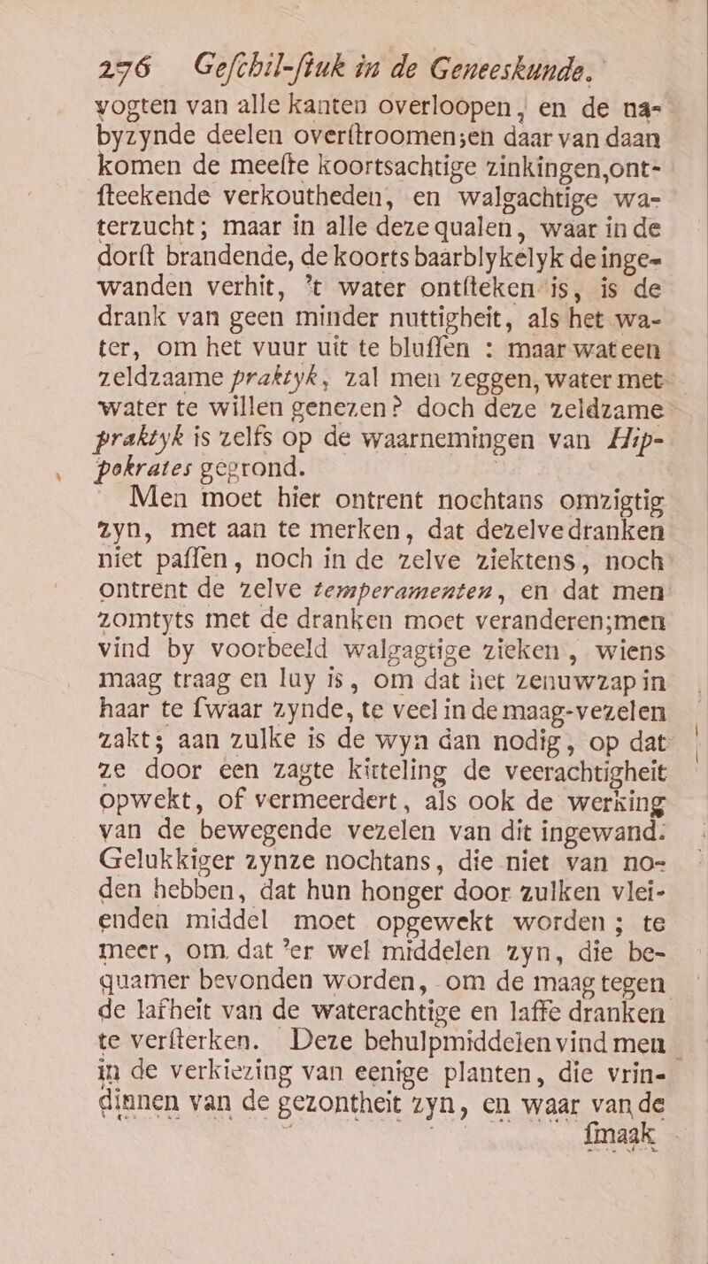 vogten van alle kanten overloopen, en de na- byzynde deelen overftroomensen daar van daan komen de meefte koortsachtige zinkingen,ont- fteekende verkoutheden, en walgachtige wa- terzucht; maar in alle deze qualen, waar inde dorft brandende, de koorts baarblykelyk de inge= wanden verhit, % water ontíteken-is, is de drank van geen minder nuttigheit, als het wa- ter, om het vuur uit te bluffen : maar wateen water te willen genezen? doch deze zeldzame praktyk is zelfs op de waarnemingen van Hip- pokrates gegrond. | __ Men moet hier ontrent nochtans omzigtig zyn, met aan te merken, dat dezelvedranken zomtyts met de dranken moet veranderen;men maag traag en luy is, om dat het zenuwzap in haar te {waar zynde, te veel in de maag-vezelen ze door een zagte kirteling de veerachtigheit opwekt, of vermeerdert, als ook de werking van de bewegende vezelen van dit ingewand: Gelukkiger zynze nochtans, die niet van no= den hebben, dat hun honger door zulken vlei- enden middel moet opgewekt worden; te meer, om, dat er wel middelen zyn, die be- guamer bevonden worden, om de maag tegen in de verkiezing van eenige planten, die vrin- dinnen van de gezontheit zyn, en waar vande Í |