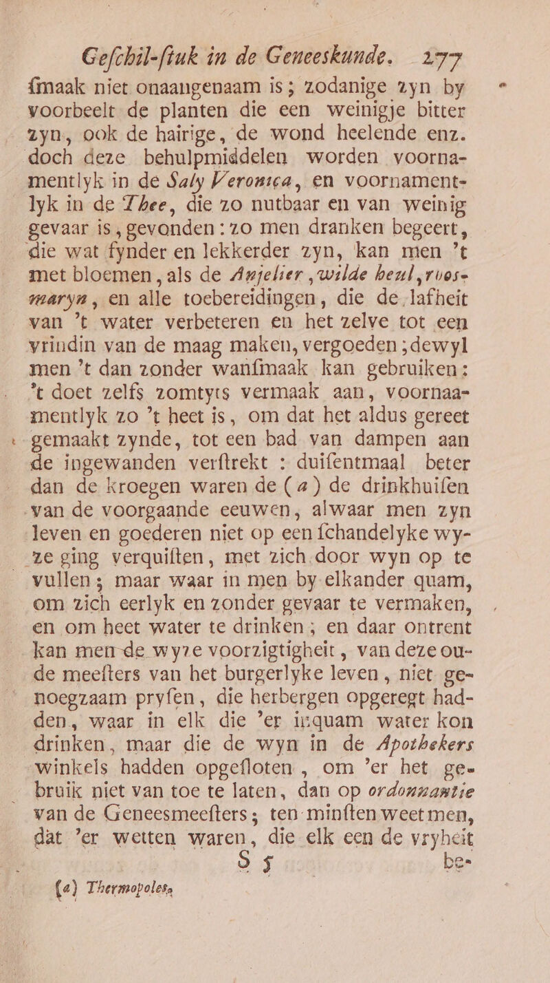 {maak niet onaangenaam is; zodanige zyn by voorbeelt de planten die een weinigje bitter zyn, ook de hairige, de wond heelende enz. doch deze behulpmiddelen worden voorna- mentlyk in de Saly Verontca, en voornament- lyk in de Zhee, die zo nutbaar en van weinig gevaar is, gevonden: zo men dranken begeert, die wat fynder en lekkerder zyn, kan men ’t met bloemen, als de Anjelier „wilde heul ,ruos- maryn , en alle toebereidingen, die de lafheit van ’t water verbeteren en het zelve tot een vrindin van de maag maken, vergoeden ;dewyl men ’t dan zonder wanfimaak kan gebruiken: % doet zelfs zomtyis vermaak aan, voornaar- mentlyk zo ’ heet is, om dat het aldus gereet gemaakt zynde, tot een bad van dampen aan de ingewanden verftrekt : duifentmaal beter dan de kroegen waren de (a) de drinkhuifen van de voorgaande eeuwen, alwaar men zyn leven en goederen niet op een fchandelyke wy- ze ging verquiften, met zich.door wyn op te vullen; maar waar in men by elkander quam, om zich eerlyk en zonder gevaar te vermaken, en om heet water te drinken ; en daar ontrent kan mende wyze voorzigtigheit , van deze ou- de meefters van het burgerlyke leven , niet. ge= noegzaam pryfen, die herbergen opgeregt had- den, waar in elk die ’er isquam water kon drinken, maar die de wyn in de Apothekers Winkels hadden opgefloten , om ’er het ge» bruik niet van toe te laten, dan op ordonnantie van de Geneesmeefters ; ten minften weet men, dat ’er wetten waren, die elk een de vryheit 9 5 bes («) Thermopolesa | |