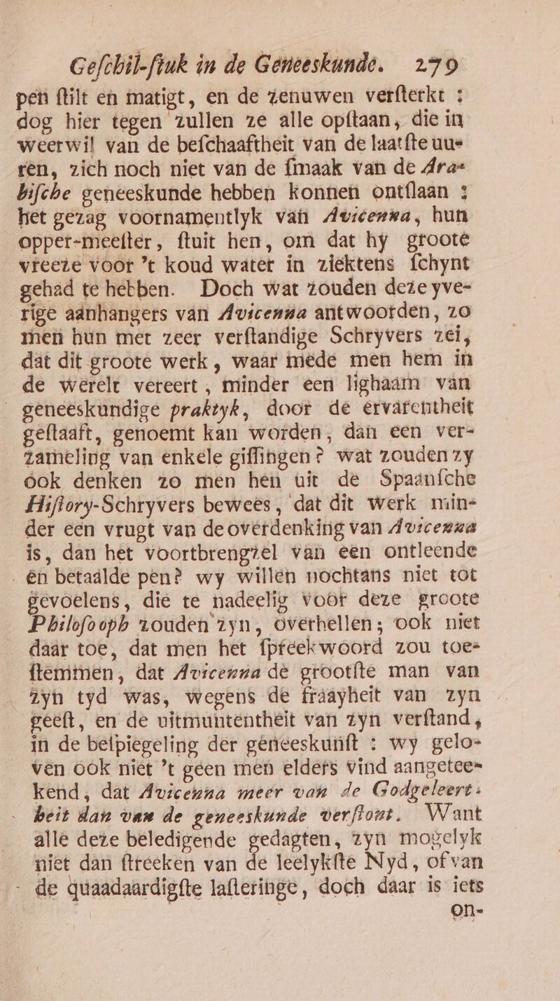 pen (tilt en matigt, en de zenuwen verfterkt : dog hier tegen zullen ze alle opftaan, die in weerwil van de befchaaftheit van de laatfte uus tên, zich noch niet van de {maak van de Ara= bifche geneeskunde hebben konnen ontflaan 3 het gezag voornamentlyk van Avscenwa, hun opper-meetter, ftuit hen, om dat hy groote vfeere voor ’ koud water ín ziektens f{chynt gehad te hebben. Doch wat zouden deze yve- rige adnhangers van Avicenna antwoorden, zo rhen hun met zeer verftandige Schryvers zei, dat dit groote werk , waar mêde men hem in de werelt vereert , minder een lighaam van geneeskundige praktyk, door de ervarentheit geftaaft, genoemt kan worden, dán een ver- zameling van enkele giffingen? wat zouden zy óok denken zo men hen uit de Spaanfche Hiftory-Schryvers bewees, dat dit werk niin= der een vrugt van de overdenking van Avicerua is, dan het voortbrengiel van een ontleende _ên betaálde penè wy willen nochtans niet tot gevoelens, die te nadeelig vor deze groote Philofvoph touden 1yn, overhellen; ook niet daar toe, dat men het fpfeekwoord zou toe= ftemtmen, dat Avicenna de grootfte man van Iyh tyd was, wegens de fráayheit van zyn geeft, en de vitmuntentheit van Zyn verftand , in de beipiegeling der gerieeskunft : wy gelo= ven ook niet ’t geen men eldefs Vind aangetee= kend, dat Avicenna meer van de Godgeleert: … heit dan van de geneeskunde verflont. Want alle dete beledigende gedagten, zyn mogelyk niet dan ftreeken van de leelykfte Nyd, of van - de quaadaardigfte laftetinge, doch daar is iets on-