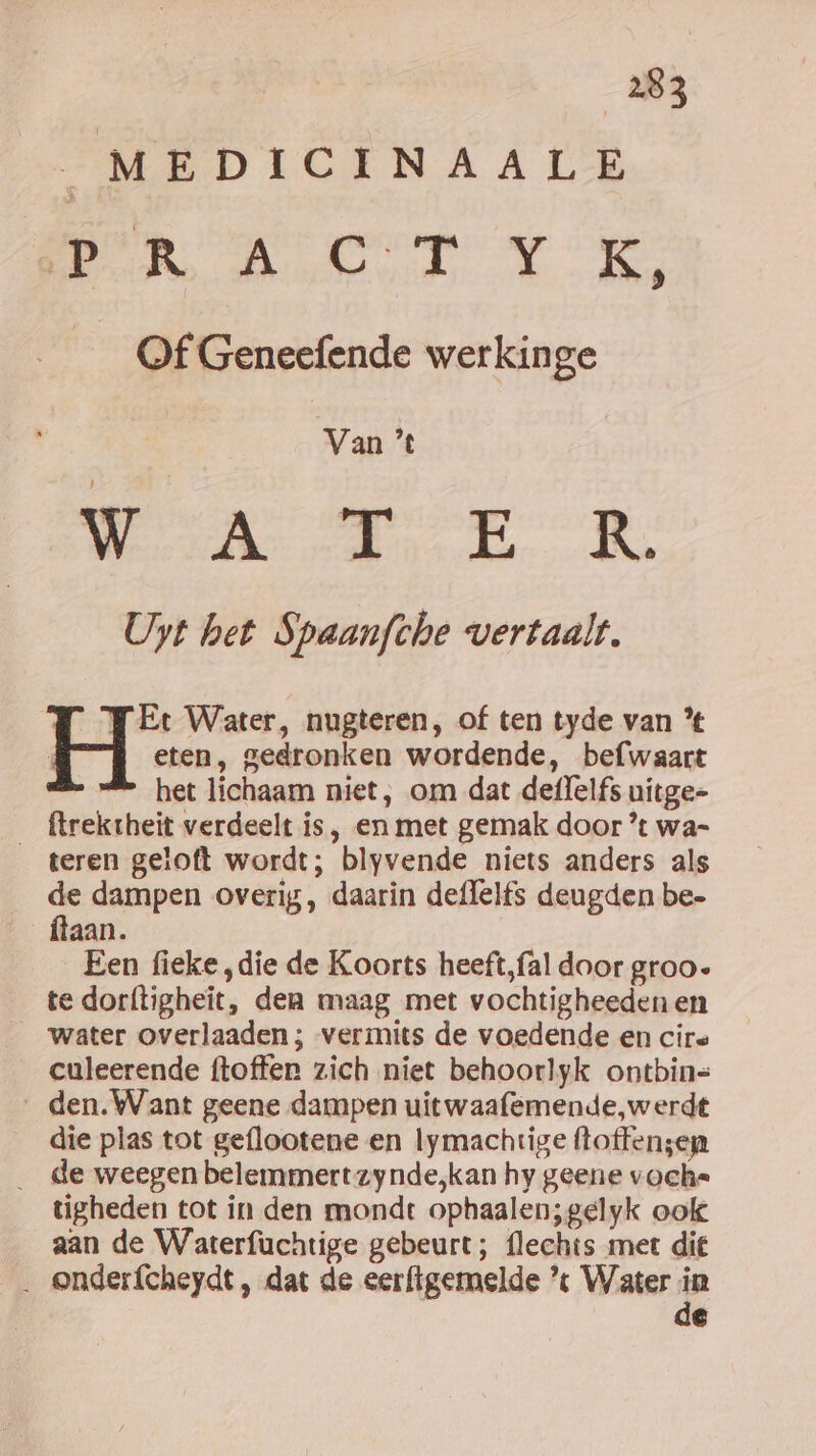 | MEDICINAALE oek REE woe val lj __O@f Geneefende werkinge Van ’% WEA TE R Uyt het Spaanfthe vertaalt. FEt Water, nugteren, of ten tyde van % H eten, gedronken wordende, befwaart &amp; het lichaam niet, om dat deffelfs uitge- ftrektheit verdeelt is, en met gemak door ’% wa- _ teren getoft wordt; blyvende niets anders als de dampen overig, daarin deffelfs deugden be- ftaan. Een fieke ‚die de Koorts heeft,fal door groo- te dorftigheit, den maag met vochtigheeden en water overlaaden ; vermits de voedende en cire culeerende ftoffen zich niet behoorlyk ontbin= _den.Want geene dampen uitwaafemende, werdt die plas tot geflootene en lymachtige ftoffen;ep _ de weegen belemmert zynde,kan hy geene voche tigheden tot in den mondt ophaalen;gelyk ook aan de Waterfuchtige gebeurt; flechts met die _ onderfcheydt , dat de eer{igemelde « Water ie e