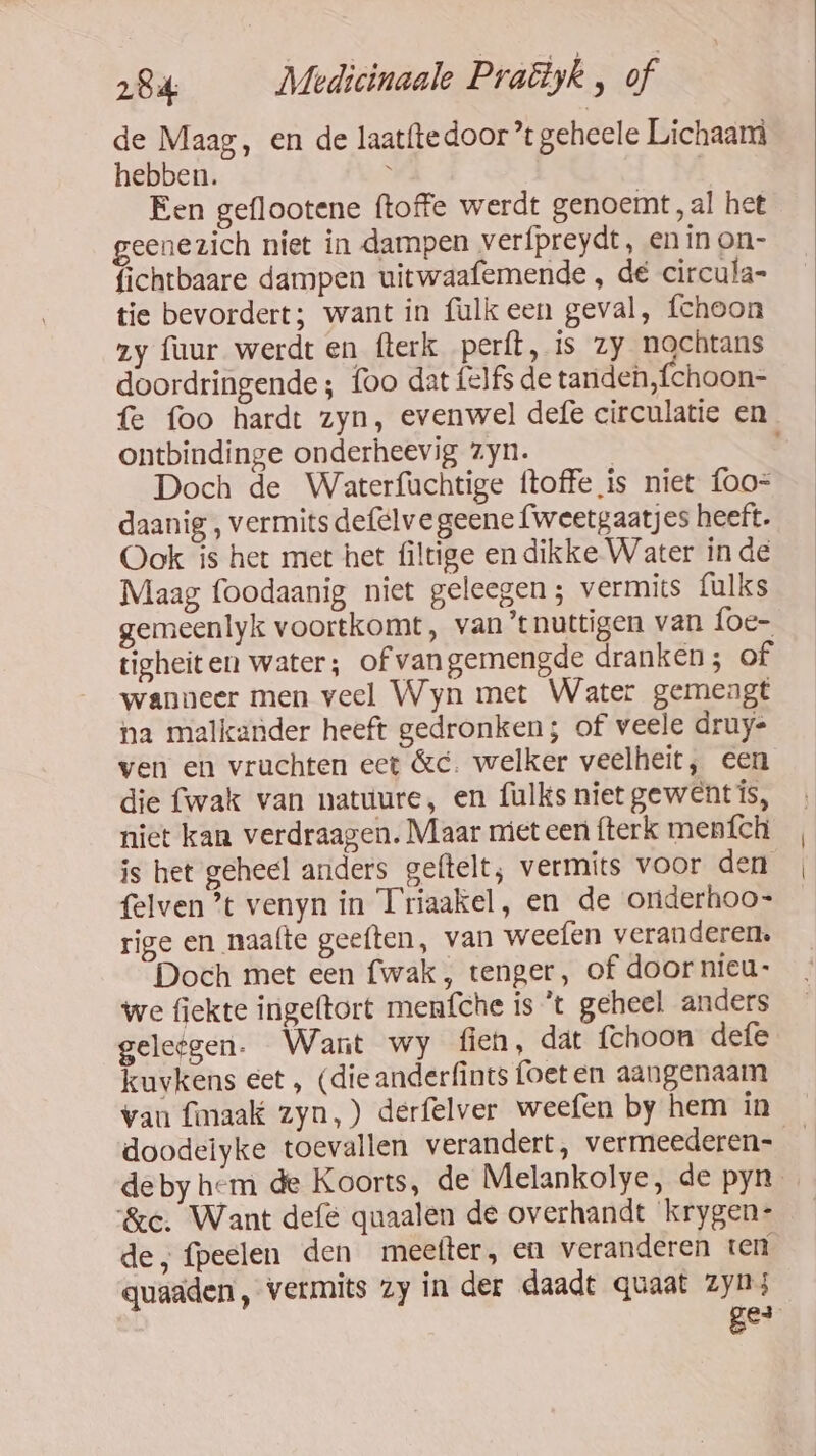 de Maag, en de laat{tedoor ’t geheele Lichaam hebben. ì Een geflootene ftoffe werdt genoemt „al het eenezich niet in dampen verfpreydt, en ín on- fichtbaare dampen uitwaafemende , dé circula- tie bevordert; want in fulkeen geval, fchoon zy fuur werdt en fterk perft, is zy nochtans doordringende ; foo dat felfs de tanden,fchoon= fe foo hardt zyn, evenwel defe circulatie en ontbindinge onderheevig zyn. Doch de Waterfuchtige ftoffe is niet foo= daanig , vermits defelvegeene fweetgaatjes heeft. Ook is het met het últige en dikke Water in de Maag foodaanig niet geleegen; vermits fulks gemeenlyk voortkomt, van ‘t nuttigen van foe- tigheiten water; of vangemengde dranken; of wanneer men veel Wyn met Water gemengt na malkander heeft gedronken; of veele druy- ven en vruchten ect &amp;c. welker veelheit, een die fwak van natuure, en fulks niet gewent ís, niet kan verdraagen. Maar niet een fterk menfch is het geheel anders geftelt; vermits voor den felven ’t venyn in Triaakel, en de onderhoo- rige en naafte geeften, van weefen veranderen. Doch met een {wak , tenger, of door nieu: we fiekte ingeftort menfche is *t geheel anders geleegen. Want wy fien, dat fchoon defe kuvkens eet , (dieanderfints foeten aangenaam van fimaak zyn,) derfelver weefen by hem in doodelyke toevallen verandert, vermeederen- deby hem de Koorts, de Melankolye, de pyn_ &amp;ce. Want def quaalen de overhandt krygen: de, fpeelen den meefter, en veranderen ter quaaden, vermits zy in der daadt quaat zyn; Be