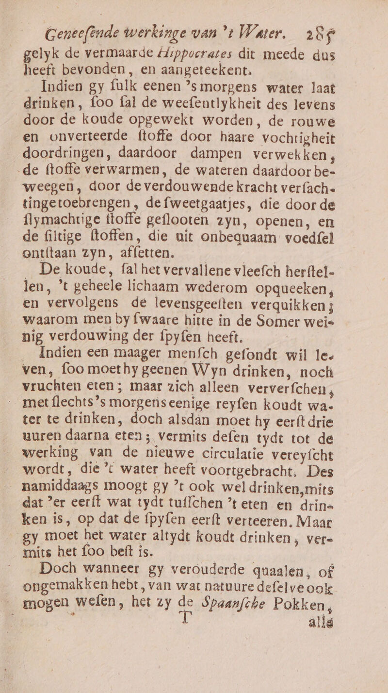 gelyk de vermaarde Hippocrates dit meede dus heeft bevonden, en aangeteekent. Indien gy fulk eenen ’smorgens water laat drinken, foo fal de weefentlykheit des levens door de koude opgewekt worden, de rouwe en onverteerde {toffe door haare vochtigheit doordringen, daardoor dampen verwekken, de (toffe verwarmen, de wateren daardoor be- weegen, door de verdouwende kracht ver (ach. tingetoebrengen , de fweetgaatjes, die door de {lymachtige (toffe geflooten zyn, openen, en de filtige ftoffen, die uit onbequaam voedfel entítaan zyn, affetten. Ed De koude, fal het vervallene vleefch herftel- len, *t geheele lichaam wederom opqueeken, en vervolgens de levensgeeften verquikken 3 waarom men by fwaare hitte in de Somer wei nig verdouwing der ípyfen heeft. __ Indien een maager menfch gefondt wil le» ven, foo moethy geenen Wyn drinken, noch vruchten eten ; maar zich alleen ververfchen , _ met{lechts’s morgenìseenige reyfen koudt wa- ter te drinken, doch alsdan moet hy eer{t drie uuren daarna eten ; vermits defen tydt tot de werking van de nieuwe circulatie vereyfcht _ wordt, die’ water heeft voortgebracht. Des __namiddaags moogt gy ’t ook wel drinken,mits dat er eerft wat tydt tuflchen ’t eten en drine ken is, op dat de (pyfen eerft verteeren. Maar gy moet het water altydt koudt drinken, ver= mits het foo beft ís. Doch wanneer gy verouderde quaalen, of ongemakken hebt, van wat natuure defelve ook — mogen wefen, het zy se Spaanfche Pokken, ; allé