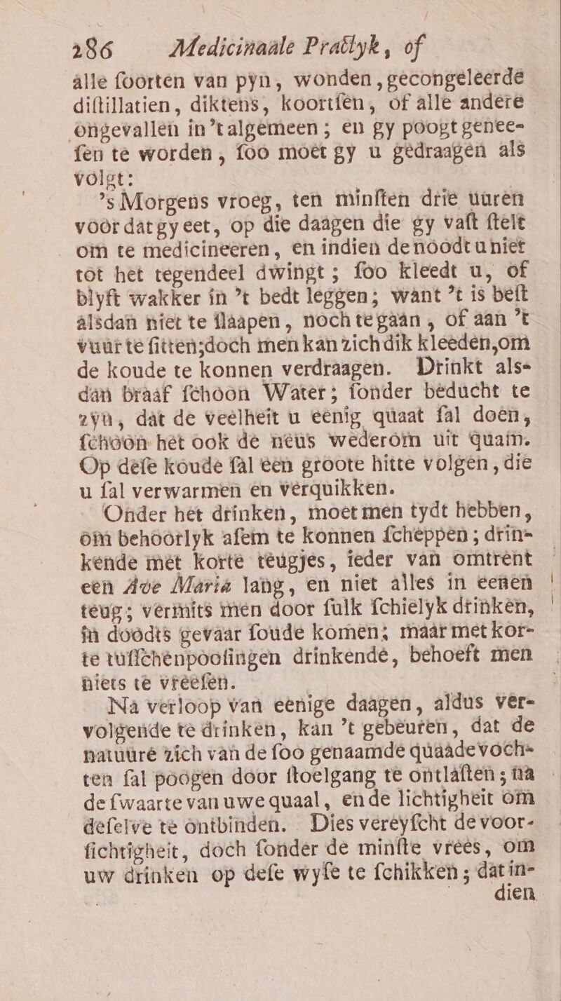 alle foorten van pyn, wonden , gecongeleerde diftillatien, diktens, koortfên, of alle andere ongevallen in’talgemeen ; en gy poogt geneen fen te worden , foo moet gy u gedraagen als volgt: | | ’s Morgens vroeg, ten minften drie turen voördâtgyeet, op die daagen die gy vaft ftelt om te medicineeren, en indien de nóodt uniet tot het tegendeel dwingt; foo kleedt u, of blyft wakker ín ’t bedt leggen; want % is beft alsdan niet te flaapen , noch tegaân , of aan ’t vur te fitten;doch men kan zichdik kleeden,om de koude te konnen verdraagen. Drinkt als= dan Braaf fehoon Water; fonder beducht te zyn, dat de veelheit u eenig qúaat fal doen, {choon het ook de neus wederom uit quam. Op defe koude fal een groote hitte volgen, die u fal verwarmen en vêerquikken. Onder het drinken, moet men tydt hebben, om behoorlyk afem te konnen fcheppen ; drin= kende mét korte teugjes, ieder van omtrent een Ave Mariá lang, en niet alles ín eenen teug; verinits men door fulk fchielyk drinken, fn doodts gevaar foude komen; maár met kor- te tullthenpootingen drinkende, behoeft men niets te vreefen. volgende te drinken, kan ’t gebeuren, dat de natuüré zich van de foo genaamde qúaâde voch= de fwaarte vanuwequaal, ende lichtigheit om defelve te ontbinden. Dies vereyfcht de voor- fichtigheit, doch fonder de minfte vrees, om uw drinken op defe wyfe te fchikken ; ee in- | ien,