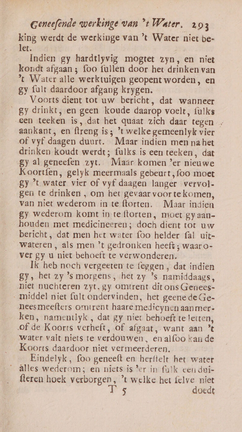 king werdt de werkinge van ’t Water niet be- let. | Indien gy hardtlyvig mogtet zyn, en niet kondt afgaan 3 foo tullen door het drinken van *t Water alle werktuigen geopent worden, en gy fault daardoor afgang krygen. Voorts dient tot uw bericht, dat wanneer gy drinkt, en geen koude daarop voelt, {ulks een teeken is, dat het quaat zich daar tegen - aankant, en ftreng is; ’t welke gemeenlyk vier of vyf daagen duurt. Maar indien men na het drinken koudt werdt; fulks is een teeken, dat gy al geneefen zyt. Maar komen ’er nieuwe Koortfen, gelyk meermaals gebeurt, foo moet gy ’t water vier of vyf daagen langer vervol- gen te drinken , om het gevaar voor te komen, van niet wederom in te ftorten. Maar indien gy wederom komt in teftorten, moet gy aan- „houden met medicineeren ; doch dient tot uw bericht, dat men het water foo helder fal uit- wateren, als men ’t gedronken heeft ; waar o- ver gy u niet behoeft te verwonderen. Ik heb noch vergeeten te {eggen , dat indien gy, het zy 's morgens, het zy *s namiddaags, niet nuchteren zyt, gy omtrent dit ons Genecs- middel niet fult ondervinden, het geene de Ge- neesmeefters omtrent haare medicynen aanmer- ken, namentlyk , dat gy niet behoeft te letten, of de Koorts verheft, of afgaat, want aan ’ Water valt niets te verdouwen, en alfoo kan de Koorts daardoor niet vermeerderen. Eindelyk, foo geneeft en herftelt het water alles wederom; en niets ís Per in fulk een dui- {teren hoek verborgen, ’t welke het felve niet T 5 doedt