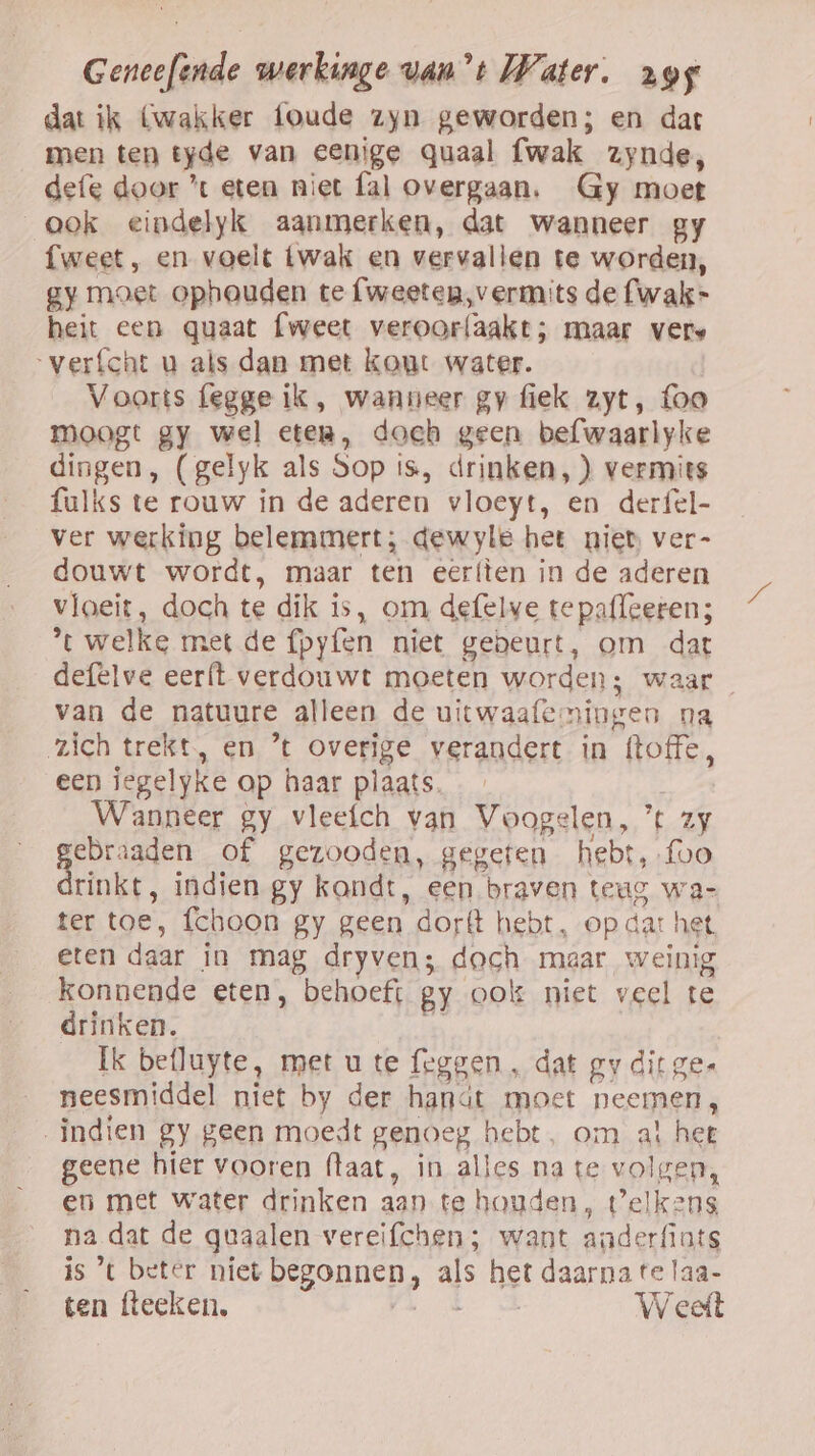 dat ik (wakker foude zyn geworden; en dat men ten tyde van eenige Qquaal fwak zynde, defe door ’t eten niet fal overgaan. Gy moet ook eindelyk aanmerken, dat wanneer gy fweet, en voelt twak en vervallen te worden, gy moet ophouden te fweeten,vermits de fwak- heit een quaat {weet veroorfaakt; maar vers verfcht u als dan met kont water. Voorts fegge ik, wanneer gy fiek zyt, foo moogt gy wel eter, doch geen befwaarlyke dingen, (gelyk als Sop is, drinken, ) vermits fulks te rouw in de aderen vloeyt, en derfel- ver werking belemmert; dewyle het niet ver- douwt wordt, maar ten eeríten in de aderen vloeit, doch te dik is, om defelve te paffeeren; ’t welke met de {pyfen niet gebeurt, om dat defelve eerft verdouwt moeten worden; waar van de natuure alleen de uitwaafemingen na zich trekt, en ’t overige verandert in (toffe, een iegelyke op haar plaats. Wanneer gy vleefch van Voogelen, ’ zy ebraaden of gezooden, gegeten hebt, {oo rinkt, indien gy kondt, een braven teug wa- ter toe, fchoon gy geen dorft hebt, op dat het eten daar in mag dryvens doch maar weinig konnende eten, behoeft gy ook niet veel te drinken. Ei Ik befluyte, met u te (eggen , dat gy dit gee neesmiddel niet by der hanát moet neemen, indien gy geen moedt genoeg hebt, om al het geene hier vooren (taat, in alles na te volgen, en met water drinken aan te houden, telkens na dat de quaalen vereifchen; want anderfints is ’ beter niet begonnen, als het daarna te laa- ten fteeken. ja dd Weet