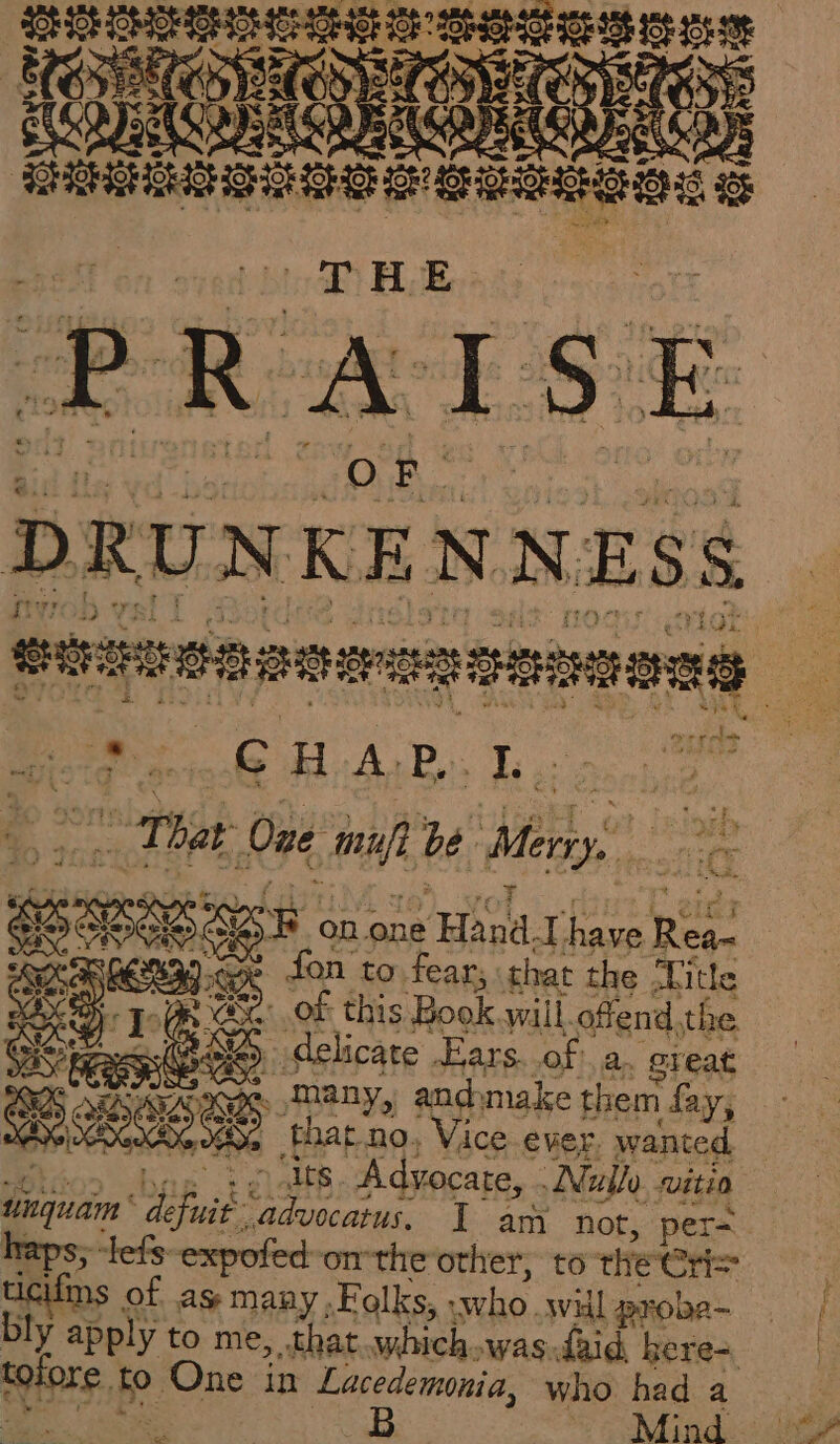 | oe St Lo aR BLE: P R CEST O oh DRUNKENNESS NS FRE AR CHAP. I That One mufi Roe, ier, et NS, B on one Hand. 1e have pe sien a fon to fear; that the Title eX. = of this ‘Books will. offend, the HS (ee delicate Ears. of a. great Res D. many, andmake them fay, BALE à that no, Vice ever. wanted, en pg. Advocate, Nullo sviti0 dique dés. advocatus, I am not, per= lefs-expofed-on-theother, to the Cr ifms of as many, Folks, who wil probe- Ney totpre. fo. One in Lacedemmia, who had a B Mind ve