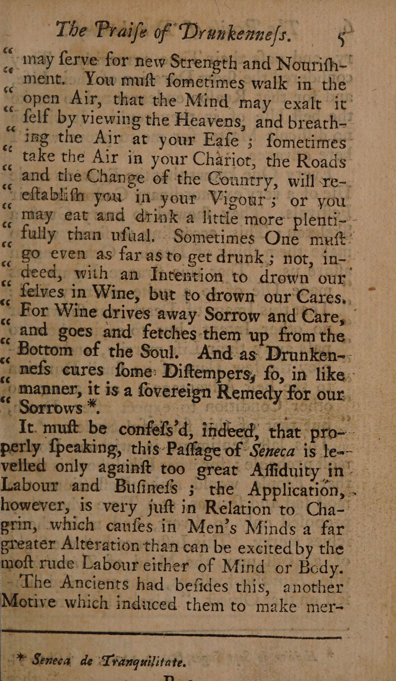 … may ferve for new Strength and Nourifh- ment... Yow muft fometimes walk in the” open Air, that the Mind may exalt it {elf by viewing the Heavens; and breath- ing the Air at your Eafe ; fometimes take the Air in your Chäriot, the Roads “and the Change of the Country, will-re-. veftablif you ins your Vigour; or you « May eat and drink a little more plenti-. à. fully than ufual, : Sometimes One muft: _ go even as far as to get drunk; not, 10 ce 1 . LA oe ae i deed, with an Intention to drown our. ;; telves in Wine, but to drown our Cares,, « For Wine drives away Sorrow and Care,. » and goes and fetches ‘them ‘up from the. &lt; Bottom of the Soul. And as. Drunken- * ;¢ nefs cures fome: Diftempers, fo, in like. ., Manner, it is a fovereign Remedy for our. S¢ * + PRO TANT ACT TC It muft be confefs’d, indeed, that pro-- perly fpeaking, this-Paflage of Seneca is le=- velled only againft too great Affiduity in’ Labour and Bufinefs ; the Application,. however, is very juft in Relation to Cia grin, which caufes in Men’s Minds a far greater Alteration than can be excited by the moft rude: Labour either of Mind or Bedy. ~The Ancients had. befides this, another Motive which induced them to make mer= |