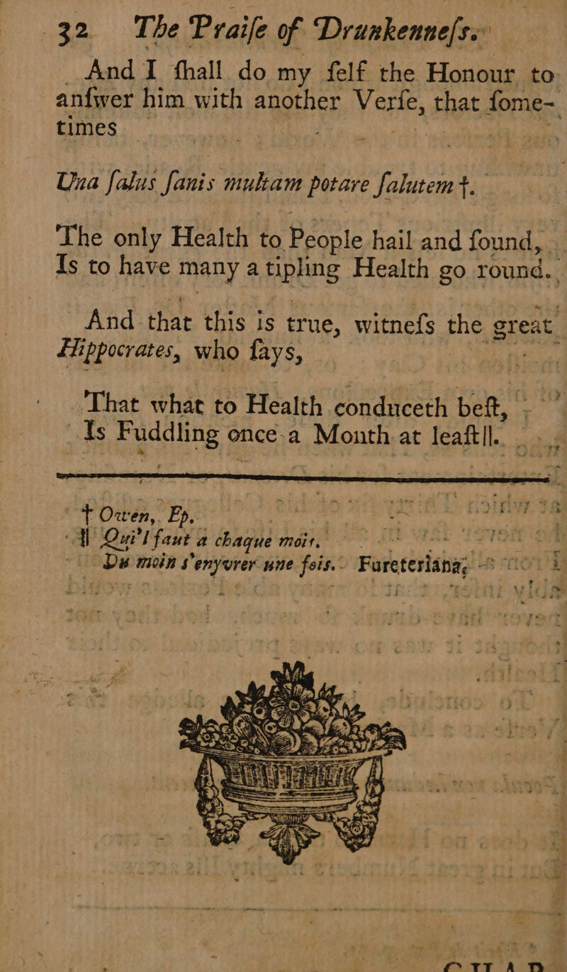 _ And I hall do my felf the Honour to: anfwer him with another Verfe, that fome- times , ah Una falus fanis multam potare falutemt. The only Health to People hail and found, | Ts to have many a tipling Health go round. And that this is true, witnefs the great Hippocrates, who fays, , de That what to Health conduceth bef, ve | Is Fuddling ence.a Month at leaftll. ‘ Owen, Ep. ‘ ‘ : j ER , | tirs t ve À Qui faut a chaque Moit. po NAGY. he © Dis mein Senyurer une fois.. Fureteriana, © 012 LA ty | Lies x | 4 Wh a ee) kN ti z = 4 &gt; - n : M 2 . à Moy ges El À 7 PY ft; &gt;: “ é N BOSE NS Es | OPO RIN ae) Le L'AE ZX SNL Bg = 2 4 4 : Se ee % * le be po a