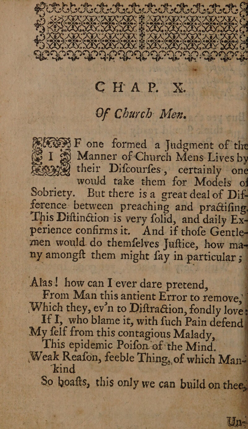 ese FÉES à SR PAPA OP AP AP A AA PO TE CET A Pa Of Church: Men... + 2008 QUES F one formed a Judgment of the (e I 3 Manner of Church Mens Lives by their Difcourfes, certainly one ~~ would take them for Models ol Sobriety. But there isa great dealof Dif ference: between preaching and pra&amp;ifing This Diftinétion is very folid, and daily Ex perience confirmsit. And if thofe Gentl &gt;- men would do themfelves Juftice, how ma: ny amongft them might fay in particular 54 Alas! how can I'ever dare pretend, = _ __ From Man this antient Error to remove,” .Which they, ev'n to Diftra@ion, fondly loves If I, who blame it, with fuch Pain defend My felf from this contagious Malady, This epidemic Poifon-ofthe Mind. 1 Pe feeble Thing, of which Man- in ‘bate a So hoafts, this only we can build on thee,