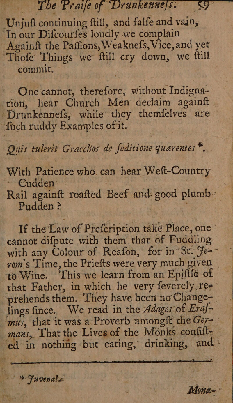 Unjuft continuing fill, and falfe and van, ‘Tn our Difcourfes loudly we complain Againft the Paffions, Weaknefs, Vice, and yet Thofe Things we ftill cry down, we fil commit. ss ihe One cannot, therefore, without Indigna- tion, hear Church Men declaim againft 'Drunkennefs, while they themfelves are “füch ruddy Examples of it. Quis tulerit Gracchos de feditione quaventes™. With Patience who can hear Weft-Country ~ Cudden — de ie) Rail againft roafted Beef and- good plumb. Pudden ? “oe 7 If the Law of Prefcription take Place, one ' cannot difpute with them that of Fuddling with any Colour of Reafon, for in “St. Fe- yom’s Time, the Priefts were very much given — “to Wine. This we learn from an Epiftle of that Father, in which he very feverely, ree prehendsthem. They have been no‘Change- lings fince. We read in the Adages of Eraj- ‘mus, that it was a Proverb amongft the Ger- - mans, That the Lives of the Monks confift= : ed in nothifig but eating, drinking, and: 2 à ‘ was . ” 2 RP TRE a: oo * fuvenale Mona-