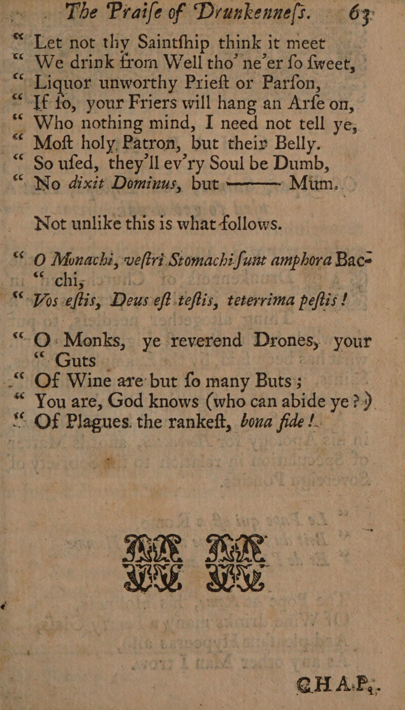 Let not thy Saintfhip think it meet _“ We drink from Well tho’ ne’er fo fweet, : “ Liquor unworthy Prieft or Parfon, “Tf fo, your Friers will hang an Arfe on, “ Who nothing mind, I need not tell ye; © Moft holy. Patron, but their Belly. * So ufed, they'll ev’ry Soul be Dumb, “ No dixit Dominus, but. Mim. “Mot unlike this is what follows. 0 Monachi, veltri Stomachi Sunt amphora Bac et tchis | os eftis, Des oft teftis, teterrima peftis! “QO: Monks, ye reverend Drones, your “Guts _ _ Of Wine are but fo many Buts ; * You are, God knows (who can abide ye &gt;) 5 Of Plagues. the rankeft, boua fide !. | 4 Œ TUR ae RUT