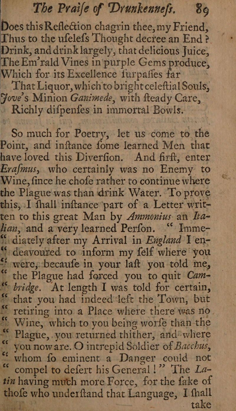 Does thisRefle@ion chagrin thee,my Friend, _ Thus to the ufelefs Thought decree an End ? Drink, and drink largely, that delicious Juice, The Emrald Vines in purple Gems produce, Which for its Excellence furpañes far } . That Liquor, whichto bright celeftial Souls, Jove's Minion Ganimede, with fteady Care, » + Richly difpenfes in immortal Bowls. So much for Poetry, let us come to the Point, and inftance fome learned Men that have loved this Diverfion. And firft, enter Erafmus, who certainly was no Enemy to Wine, fince he chofe rather to continue where the Plague was than ‘drink Water. To prove this, I fhall inftance*part of a Letter writ- ten to this great Man by Ammonius an la- lian, and a very learned Perfon. “ Imme- “idiately after my Arrival in England T'en- “t deavoured to inform my felf where’ you = were;: becaufe in your laft you told me, “ the Plague had forced you to quit Cam- fe bridge. At length I was told for certain, * that you had indeed ‘left the Town, but © retiring into a Place where there was no. *, Wine, which to you being worfé than the * Plague, you returned thither, and*where &lt;, Younow are. O intrepid Soldier of Bacchus, ;, Whom fo eminent a Danger could not ™ compel to defert his General!” The La- tin having müth more Force, for the fake of thofe who underftand that Language, I fhall x &gt;. Fr : i) À FR E . take