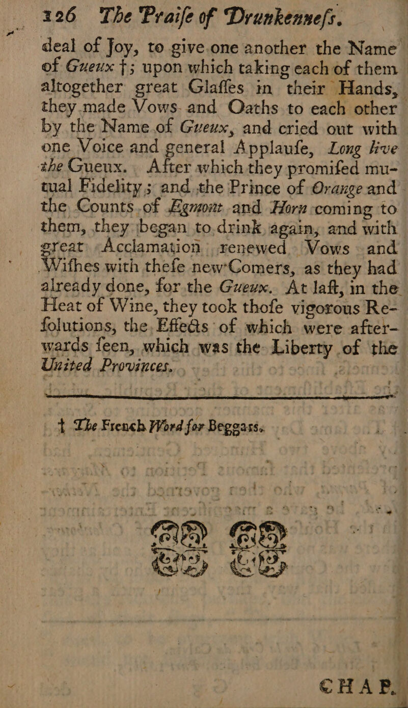 deal of Joy, to give.one another the Name of Gueux f; upon which taking each of them altogether great Glafles in their Hands, they.made Vows. and Oaths to each other by the Name.of Gueux, and cried out with one Voice and general Applaufe, Long live the Gueux. After which they promifed mu- tual Fidehty ; andthe Prince of Orange and the Counts.of Egmont and Horn coming to them, they jbegan to.drink again, and with great: Acclamation renewed Vows and Wifhes with thefe new'Comers, as they had already done, for the Gueux. At laf, in the Heat of Wine, they took thofe vigorous Re- folutions, the. Effe@s of which were after- wards feen, which was the Liberty of the a United Provinces. t The French Word for Begoass. |