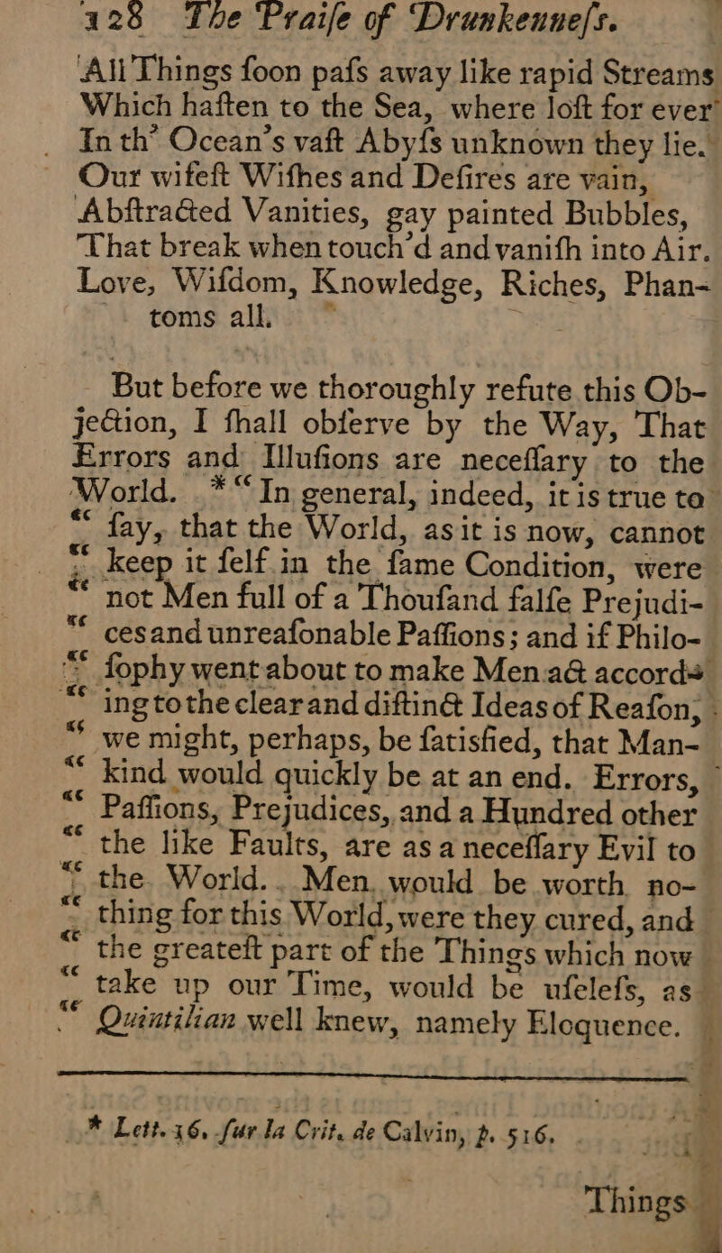 Ali Things foon pafs away like rapid Streams Which haften to the Sea, where loft for ever! In th’ Ocean s vaft Aby{s unknown they lie. Our wifeft Wifhes and Defires are vain, Abftracted Vanities, gay painted Bubbles, That break when touch’d and vanith into Air. Love, Wifdom, Knowledge, Riches, Phan- toms all But before we thoroughly refute this Ob- jection, I fhall obferve by the Way, That Errors and Illufions are neceflary to the World. .* “In general, indeed, itis true to * fay, that the World, asit is now, cannot _ = keep it felf in the fame Condition, were not Men full of a Thoufand falfe Pre judi- cesand unreafonable Paffions; and if Philo- fophy went about to make Men.a@ accords! ing tothe clearand diftin@ Ideas of Reafon; - we might, perhaps, be fatisfied, that Man- kind would quickly be at an end. Errors, * “ Paffions, Prejudices, and a Hundred other “the like Faults, are as a neceflary Evil to “ the. World... Men. would be worth no- “ thing for this World, were they cured, and * the greateit part of the Things which now # take up our Time, would be ufelefs, as “ Ouintilian well knew, namely Eloquence. « Aa « « Cr « « nan fn La’ di ‘ «ce Sete A + ie à ‘4 48 * Lett. 16, fur La Crit. de Calvin, p. 516. | Things